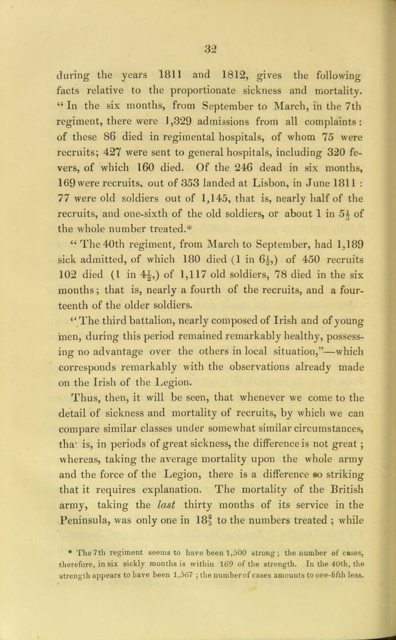 during the years 1811 and 1812, gives the following facts relative to the proportionate sickness and mortality. In the six months, from September to March, in the 7th regiment, there were 1,329 admissions from all complaints: of these 86 died in regimental hospitals, of whom 75 were recruits; 427 were sent to general hospitals, including 320 fe- vers, of which 160 died. Of the 246 dead in six months, 169 were recruits, out of 353 landed at Lisbon, in June 1811 : 77 were old soldiers out of 1,145, that is, nearly half of the recruits, and one-sixth of the old soldiers, or about 1 in 5^ of the whole number treated.* The40th regiment, from March to September, had 1,189 sick admitted, of which 180 died (1 in 6|,) of 450 recruits 102 died (1 in 4^ ) of 1,117 old soldiers, 78 died in the six months; that is, nearly a fourth of the recruits, and a four- teenth of the older soldiers. The third battalion, nearly composed of Irish and of young inen, during this period remained remarkably healthy, possess- ing no advantage over the others in local situation,—which corresponds remarkably with the observations already made on the Irish of the Legion. Thus, then, it will be seen, that whenever we come to the detail of sickness and mortality of recruits, by which we can compare similar classes under somewhat similar circumstances, thai: is, in periods of great sickness, the difference is not great ; whereas, taking the average mortality upon the whole army and the force of the Legion, there is a difference so striking that it requires explanation. The mortality of the British army, taking the last thirty months of its service in the Peninsula, was only one in 18| to the numbers treated ; while • The 7th regiment seems to have been 1,500 strong j the number of cases, therefore, in six sickly months is within 169 of the strength. In tlie 40th, the strength appears to have been 1,567 ; tlie numberof cases amounts to one-fifih less.