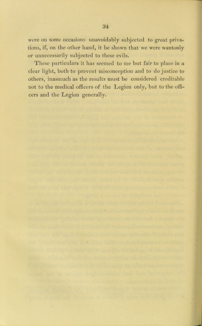 were on some occasions unavoidably subjected to great priva- tions, if, on the other hand, it be shown that we were wantonly or unnecessarily subjected to these evils. These particulars it has seemed to me but fair to place in a clear light, both to prevent misconception and to do justice to others, inasmuch as the results must be considered creditable not to the medical officers of the Legion only, but to the offi- cers and the Legion generally.
