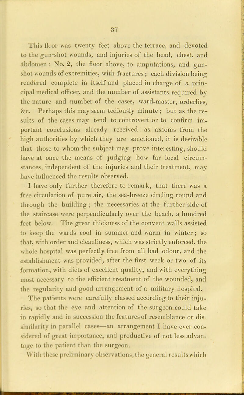 This floor was twenty feet above the terrace, and devoted to the gun-shot wounds, and injuries of the head, chest, and abdomen : No. 2, the floor above, to amputations, and gun- shot w ounds of extremities, with fractures; each division being- rendered complete in itself and placed in charge of a prin- cipal medical officer, and the number of assistants required by the nature and number of the cases, ward-master, orderlies, Sec. Perhaps this may seem tediously minute ; but as the re- sults of the cases may tend to controvert or to confirm im- portant conclusions already received as axioms from the high authorities by which they are sanctioned, it is desirable that those to whom the subject may prove interesting, should have at once the means of judging how far local circum- stances, independent of the injuries and their treatment, may have influenced the results observed. I have only further therefore to remark, that there was a free circulation of pure air, the sea-breeze circling round and through the building; the necessaries at the further side of the staircase were perpendicularly over the beach, a hundred feet below. The great thickness of the convent walls assisted to keep the wards cool in summer and warm in winter; so that, with order and cleanliness, which was strictly enforced, the whole hospital was perfectly free from all bad odour, and the establishment was provided, after the first week or two of its formation, with diets of excellent quality, and with everything most necessary to the efficient treatment of the wounded, and the regularity and good arrangement of a military hospital. The patients were carefully classed according to their inju- ries, so that the eye and attention of the surgeon, could take in rapidly and in succession the features of resemblance or dis- similarity in parallel cases—an arrangement I have ever con- sidered of great importance, and productive of not less advan- tage to the patient than the surgeon. With these prdiininary observations, the general results whicli