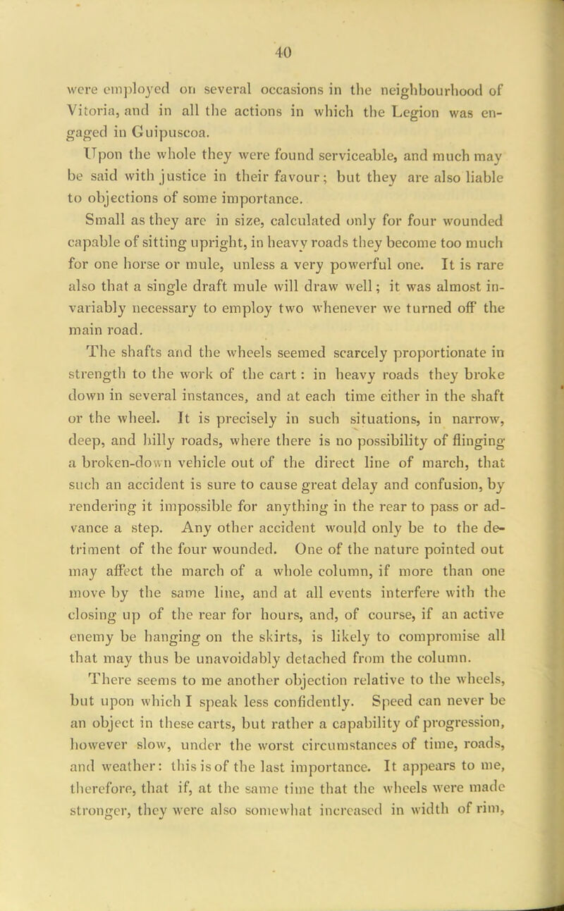 were employed on several occasions in the neighbourhood of Vitoria, and in all the actions in which the Legion was en- gaged in Guipuscoa. Upon the whole they were found serviceable, and much may be said with justice in their favour; but they are also hable to objections of some importance. Small as they are in size, calculated only for four wounded capable of sitting upright, in heavy roads they become too much for one horse or mule, unless a very powerful one. It is rare also that a single draft mule will draw well; it was almost in- variably necessary to employ two whenever we turned off the main road. The shafts and the wheels seemed scarcely proportionate in strength to the work of the cart: in heavy roads they broke down in several instances, and at each time either in the shaft or the wheel. It is precisely in such situations, in narrow, deep, and hilly roads, where there is no possibility of flinging a broken-down vehicle out of the direct line of march, that such an accident is sure to cause great delay and confusion, by rendering it impossible for anything in the rear to pass or ad- vance a step. Any other accident would only be to the de- triment of the four wounded. One of the nature pointed out may affect the march of a whole column, if more than one move by the same line, and at all events interfere with the closing up of the rear for hours, and, of course, if an active enemy be hanging on the skirts, is likely to compromise all that may thus be unavoidably detached from the column. There seems to me another objection relative to the wheels, but upon which I speak less confidently. Speed can never be an object in these carts, but rather a capability of progression, however slow, under the worst circumstances of time, roads, and weather: this is of the last importance. It appears to me, therefore, that if, at the same time that the wheels were made stronger, they were also somewhat increased in width of rim,