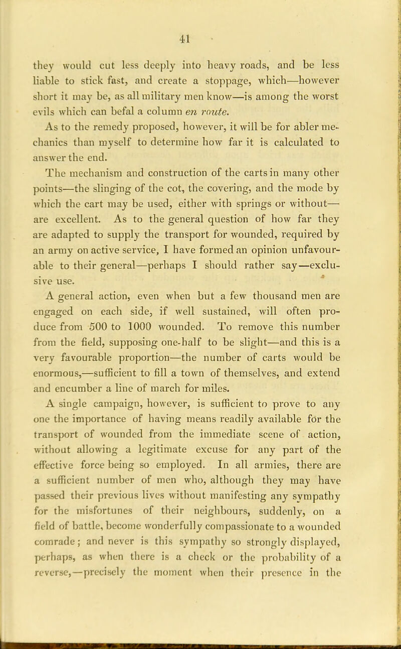 they would cut less deeply into heavy roads, and be less liable to stick fast, and create a stoppage, which—however short it may be, as all military men know—is among the worst evils which can befal a column m route. As to the remedy proposed, however, it will be for abler me- chanics than myself to determine how far it is calculated to answer the end. The mechanism and construction of the carts in many other points—the slinging of the cot, the covering, and the mode by which the cart may be used, either with springs or without— are excellent. As to the general question of how far they are adapted to supply the transport for wounded, required by an army on active service, I have formed an opinion unfavour- able to their general—perhaps I should rather say—exclu- sive use. A general action, even when but a few thousand men are engaged on each side, if well sustained, will often pro- duce from 500 to 1000 wounded. To remove this number from the field, supposing one-half to be slight—and this is a very favourable proportion—the number of carts would be enormous,—sufficient to fill a town of themselves, and extend and encumber a line of march for miles. A single campaign, however, is sufficient to prove to any one the importance of having means readily available fdr the transport of wounded from the immediate scene of action, without allowing a legitimate excuse for any part of the effective force being so employed. In all armies, there are a sufficient number of men who, although they may have y)assed their previous lives without manifesting any svmpathy for the misfortunes of their neighbours, suddenly, on a field of battle, become wonderfully compassionate to a wounded comrade; and never is this sympathy so strongly displayed, perhaps, as when there is a check or the probability of a reverse,—precisely the moment when their presence in the