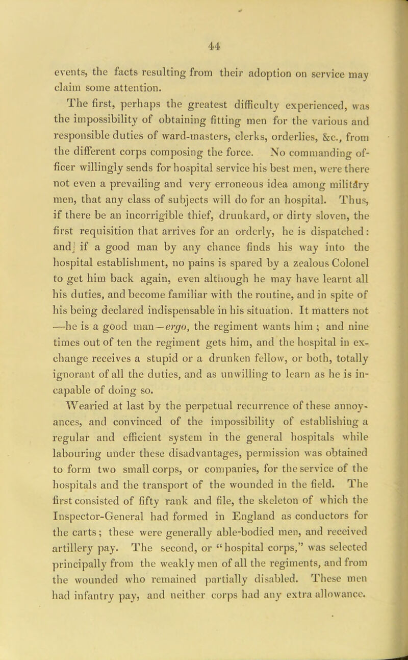 u events, the facts resulting from their adoption on service may claim some attention. The first, perhaps the greatest difficulty experienced, was the impossibility of obtaining fitting men for the various and responsible duties of ward-masters, clerks, orderlies, &c., from the different corps composing the force. No commanding of- ficer willingly sends for hospital service his best men, were there not even a prevailing and very erroneous idea among militdry men, that any class of subjects will do for an hospital. Thus, if there be an incorrigible thief, drunkard, or dirty sloven, the first requisition that arrives for an orderly, he is dispatched: andj if a good man by any chance finds his way into the hospital establishment, no pains is spared by a zealous Colonel to get him back again, even altiiough he may have learnt all his duties, and become familiar with the routine, and in spite of his being declared indispensable in his situation. It matters not —he is a good man—ergo, the regiment wants him ; and nine times out of ten the regiment gets him, and the hospital in ex- change receives a stupid or a drunken fellow, or both, totally ignorant of all the duties, and as unwilling to learn as he is in- capable of doing so. Wearied at last by the perpetual recurrence of these annoy- ances, and convinced of the impossibility of establishing a regular and efficient system in the general hospitals while labouring under these disadvantages, permission was obtained to form two small corps, or companies, for the service of the hospitals and the transport of the wounded in the field. The first consisted of fifty rank and file, the skeleton of which the Inspector-General had formed in England as conductors for the carts; these were generally able-bodied men, and received artillery pay. The second, or  hospital corps, was selected principally from the weakly men of all the regiments, and from the wounded who remained partially disabled. These men had infantry pay, and neither corps had any extra allowance.