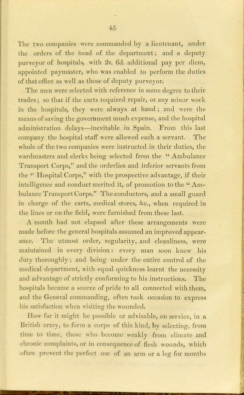 The two companies were commanded by a lieutenant, under the orders of the head of the department; and a deputy purveyor of hospitals, with 2s. 6d. additional pay per diem, appointed paymaster, who was enabled to perform the duties of that office as well as those of deputy purveyor. The men were selected with reference in some degree to their trades; so that if the carts required repair, or any minor work in the hospitals, they were always at hand ; and were the means of saving the government much expense, and the hospital administration delays—inevitable in Spain. From this last company the hospital staff were allowed each a servant. The whole of the two companies were instructed in their duties, the wardmasters and clerks being selected from the  Ambulance Transport Corps, and the orderlies and inferior servants from the Hospital Corps, with the prospective advantage, if their intelligence and conduct merited it, of promotion to the Am- bulance Transport Corps. The conductors, and a small guard in charge of the carts, medical stores, &c., when required in the lines or on the field, were furnished from these last. A month had not elapsed after these arrangements were made before the general hospitals assumed an improved appear- ance. The utmost order, regularity, and cleanliness, were maintained in every division: every man soon knew his duty thoroughly; and being under the entire control of the medical department, with equal quickness learnt the necessity and advantage of strictly conforming to his instructions. The hospitals became a source of pride to all connected with them, and the General commanding, often took occasion to express his satisfaction when visiting the wounded. How far it might be possible or advisable, on service, in a British army, to form a corps of this kind, by selecting, from time to time, those who become weakly from climate and chronic complaints, or in consequence of flesh wounds, which often prevent the perfect use of an arm or a leg for months