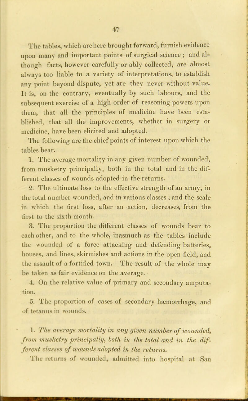 The tables, which are here brought forward, furnish evidence upon many and important points of surgical science ; and al- though facts, however carefully or ably collected, are almost always too liable to a variety of interpretations, to establish any point beyond dispute, yet are they never without value. It is, on the contrary, eventually by such labours, and the subsequent exercise of a high order of reasoning powers upon them, that all the principles of medicine have been esta- blished, that all the improvements, whether in surgery or medicine, have been elicited and adopted. The following are the chief points of interest upon which the tables bear. 1. The average mortality in any given number of wounded, from musketry principally, both in the total and in the dif- ferent classes of wounds adopted in the returns. 2. The ultimate loss to the effective strength of an army, in the total number wounded, and in various classes ; and the scale in which the first loss, after an action, decreases, from the first to the sixth month. 3. The proportion the different classes of wounds bear to each other, and to the whole, inasmuch as the tables include the wounded of a force attacking and defending battei-ies, houses, and lines, skirmishes and actions in the open field, and the assault of a fortified town. The result of the whole may be taken as fair evidence on the average. 4. On the relative value of primary and secondary amputa- tion. 5. The proportion of cases of secondary haemorrhage, and of tetanus in wounds. 1. The average mortality in any given number of wounded^ from musketry principally, both in the total and in the dif- ferent classes of wounds adopted in the returns. The returns of wounded, admitted into hospital at San