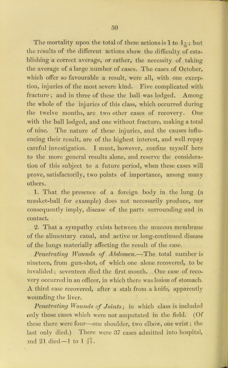 The mortality upon the total of these actions is 1 to 1^^; but the results of the different actions show the difficulty of esta- blishing a correct average, or rather, the necessity of taking the average of a large number of cases. The cases of October, which offer so favourable a result, were all, with one excep- tion, injuries of the most severe kind. Five complicated with fracture; and in three of these the ball was lodged. Among the whole of the injuries of this class, which occurred during the twelve months, are two other cases of recovery. One with the ball lodged, and one without fracture, making a total of nine. The nature of these injuries, and the causes influ- encing their result, are of the highest interest, and well repay careful investigation. I must, however, confine myself here to the more general results alone, and reserve the considera- tion of this subject to a future period, when these cases will prove, satisfactorily, two points of importance, among many others. 1. That the presence of a foreign body in the lung (a musket-ball for example) does not necessarily produce, nor consequently imply, disease of the parts surrounding and in contact. 2. That a sympathy exists between the raucous membrane of the alimentary canal, and active or long-continued disease of the lungs materially affecting the result of the case. Penetrating Wounds of Abdomen.—The total number is nineteen, from gun-shot, of which one alone recovered, to be invalided; seventeen died the first month. One case of reco- very occurred in an officer, in which there was lesion of stomach. A third case recovered, after a stab from a knife, apparently wounding the liver. Penetrating Wounds of Joints; in which class is included ox\\y those cases which were not amputated in the field. (Of these there were four—one shoulder, two elbow, one wi-ist; the last only died.) There were 37 cases admitted into hospital, lud 21 died—1 to 1 f'|.