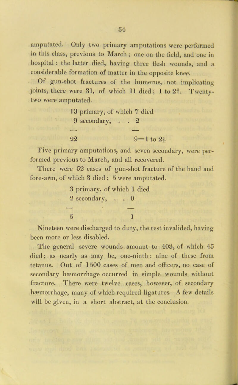 amputated. Only two primary amputations were performed in this class, previous to March ; one on the field, and one in hospital: the latter died, having three flesh wounds, and a considerable formation of matter in the opposite knee. Of gun-shot fractures of the humerus, not implicating joints, there were 31, of which 11 died; 1 to 2t^. Twenty- two were amputated. 13 primary, of which 7 died 9 secondary, . . 2 22 9=lto2f Five primary amputations, and seven secondary, were per- formed previous to March, and all recovered. There were 52 cases of gun-shot fracture of the hand and fore-aPm, of which 3 died ; 5 were amputated. 3 primary, of which 1 died 2 secondary, . . 0 5 1 Nineteen were discharged to duty, the rest invalided, having been more or less disabled. The general severe wounds amount to 403, of which 45 died; as nearly as may be, one-ninth : nine of these from tetanus. Out of 1500 cases of men and officers, no case of secondary haemorrhage occurred in simple wounds without fracture. There were twelve cases, however, of secondary haemorrhage, many of which required ligatures. A few details will be given, in a short abstract, at the conclusion.