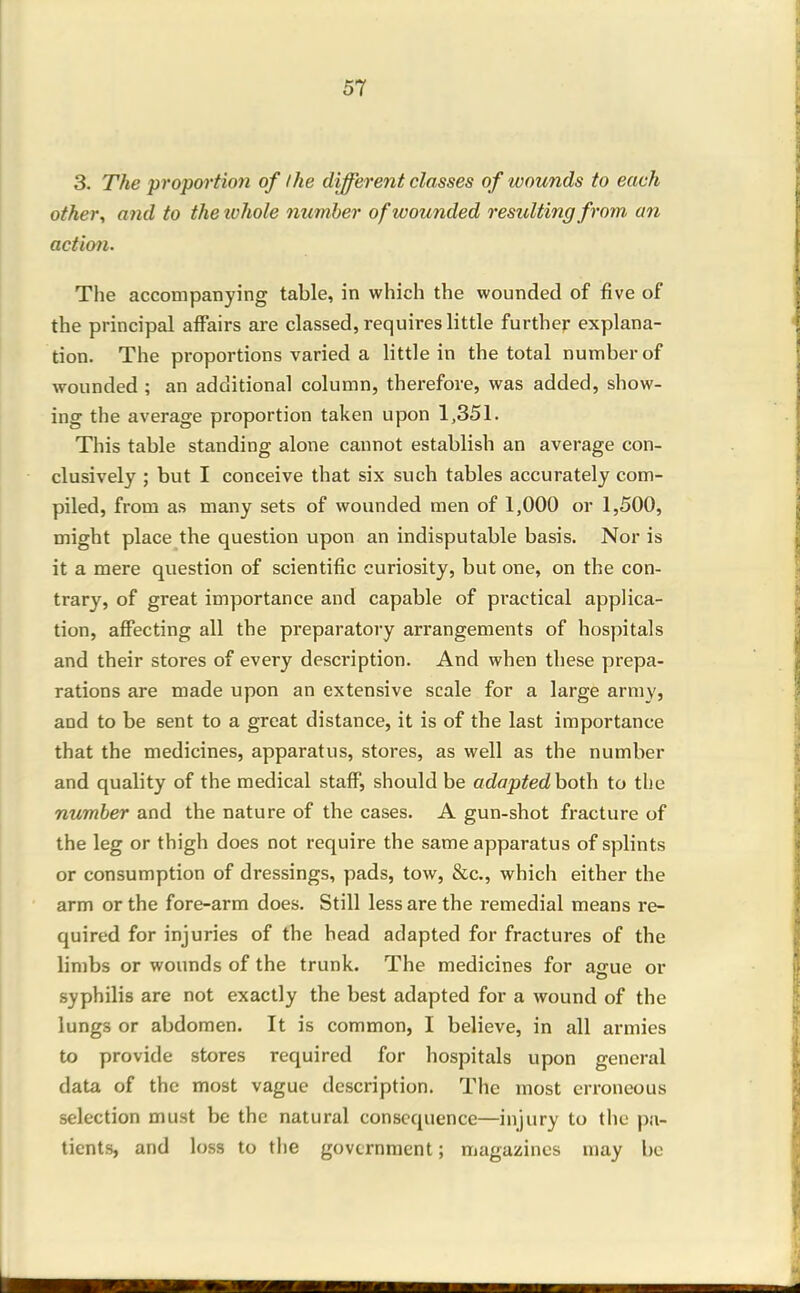 3. The proportion of I he different classes of wounds to each other, and to the ivhole number of wounded resulting from an action. The accompanying table, in which the wounded of five of the principal affairs are classed, requires little further explana- tion. The proportions varied a little in the total number of wounded ; an additional column, therefore, was added, show- ing the average proportion taken upon 1,351. This table standing alone cannot establish an average con- clusively ; but I conceive that six such tables accurately com- piled, from as many sets of wounded men of 1,000 or 1,500, might place the question upon an indisputable basis. Nor is it a mere question of scientific curiosity, but one, on the con- trary, of great importance and capable of practical applica- tion, affecting all the preparatory arrangements of hospitals and their stores of every description. And when these prepa- rations are made upon an extensive scale for a large army, and to be sent to a great distance, it is of the last importance that the medicines, apparatus, stores, as well as the number and quality of the medical staff, should be adaptedhoXh to the number and the nature of the cases. A gun-shot fracture of the leg or thigh does not require the same apparatus of splints or consumption of dressings, pads, tow, &c., which either the arm or the fore-arm does. Still less are the remedial means re- quired for injuries of the head adapted for fractures of the limbs or wounds of the trunk. The medicines for ague or syphilis are not exactly the best adapted for a wound of the lungs or abdomen. It is common, I believe, in all armies to provide stores required for hospitals upon general data of the most vague description. The most erroneous selection must be the natural consequence—injury to the pa- tients, and loss to the government; magazines may be