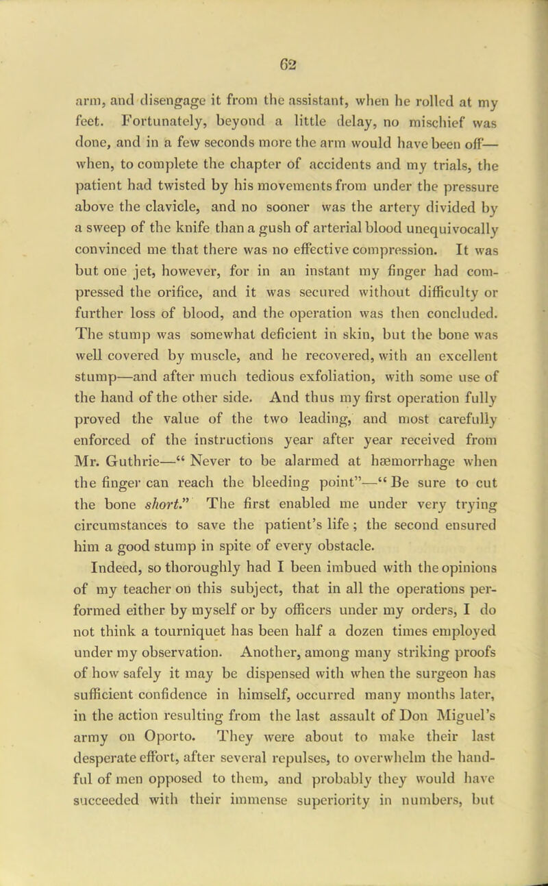arm, and disengage it from the assistant, when he rolled at my feet. Fortunately, beyond a little delay, no mischief was done, and in a few seconds more the arm would have been off— when, to complete the chapter of accidents and my trials, the patient had twisted by his movements from under the pressure above the clavicle, and no sooner was the artery divided by a sweep of the knife than a gush of arterial blood unequivocally convinced me that there was no effective compression. It was but one jet, however, for in an instant my finger had com- pressed the orifice, and it was secured without difficulty or further loss of blood, and the operation was then concluded. The stump was somewhat deficient in skin, but the bone was well covered by muscle, and he recovered, with an excellent stump—and after much tedious exfoliation, with some use of the hand of the other side. And thus my first operation fully proved the value of the two leading, and most carefully enforced of the instructions year after year received from Mr. Guthrie— Never to be alarmed at haemorrhage when the finger can reach the bleeding point— Be sure to cut the bone short. The first enabled me under very trying circumstances to save the patient's life; the second ensured him a good stump in spite of every obstacle. Indeed, so thoroughly had I been imbued with the opinions of my teacher on this subject, that in all the operations per- formed either by myself or by officers under my orders, I do not think a tourniquet has been half a dozen times employed under my observation. Another, among many striking proofs of how safely it may be dispensed with when the surgeon has sufficient confidence in himself, occurred many months later, in the action resulting from the last assault of Don Miguel's army on Oporto. They were about to make their last desperate effort, after several repulses, to overwhelm the hand- ful of men opposed to them, and probably they would have succeeded with their immense superioiity in numbers, but