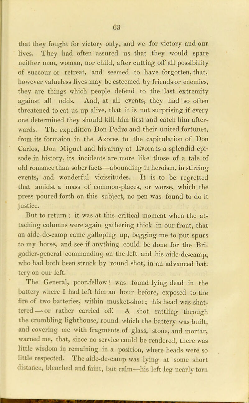 that they fought for victory only, and we for victory and our lives. They had often assured us that they would spare neither man, woman, nor child, after cutting off all possibility of succour or retreat, and seemed to have forgotten, that, however valueless lives may be esteemed by friends or enemies, they are things which people defend to the last extremity against all odds. And, at all events, they had so often threatened to eat us up alive, that it is not surprising if every one determined they should kill him first and catch him after- wards. The expedition Don Pedro and their united fortunes, from its formaion in the Azores to the capitulation of Uon Carlos, Don Miguel and his army at Evora is a splendid epi- sode in history, its incidents are more like those of a tale of old romance than sober facts—abounding in heroism, in stirring events, and wonderful vicissitudes. It is to be regretted that amidst a mass of common-places, or worse, which the press poured forth on this subject, no pen was found to do it justice. But to return : it was at this critical moment when the at- taching columns were again gathering thick in our front, that an aide-de-camp came galloping up, begging me to put spurs to my horse, and see if anything could be done for the Bri- gadier-general commanding on the left and his aide-de-camp, who had both been struck by round shot, in an advanced bat- tery on our left. The General, poor-fellow! was found lying dead in the battery where I had left him an hour before, exposed to the fire of two batteries, within musket-shot; his head was shat- tered—or rather carried off. A shot rattlinsr throuo-h the crumbling lighthouse, round which the battery was built, and covering me with fragments of glass, stone, and mortar, warned me, that, since no service could be rendered, there was little wisdom in remaining in a position, where heads were so little respected. The aide-de-camp was lying at some short distance, blenched and faint, but calm—his left leg nearly torn