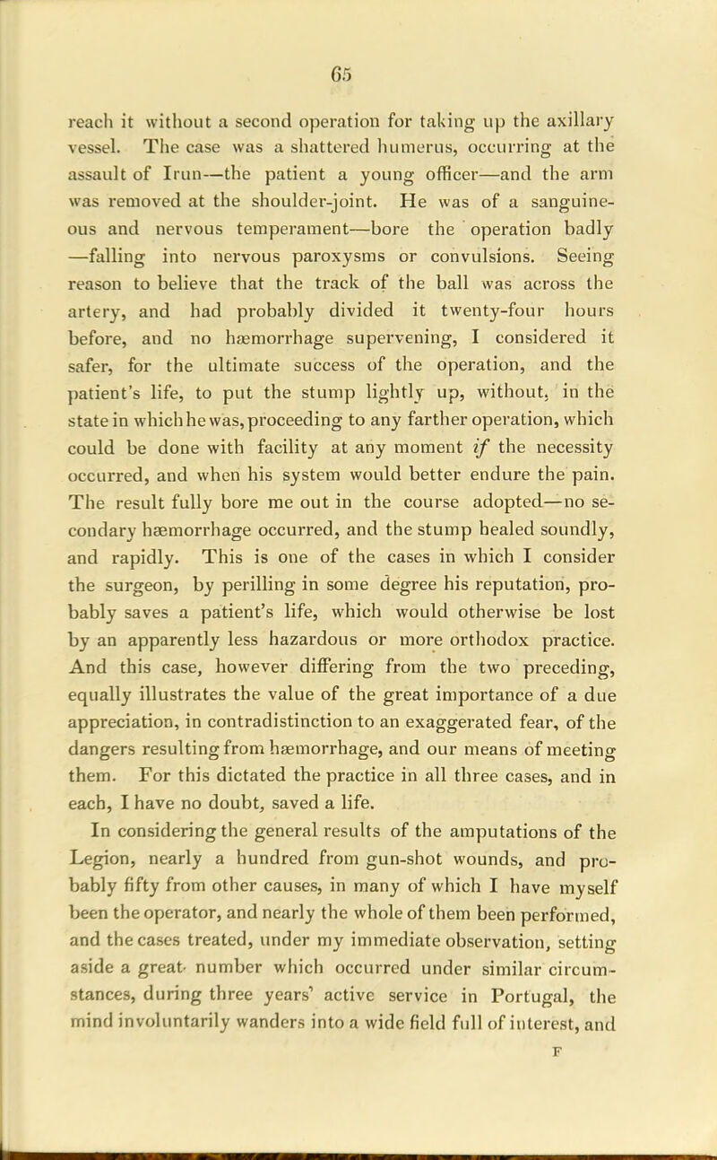 reach it without a second operation for taking up the axillary vessel. The case was a shattered humerus, occurring at the assault of Irun—the patient a young officer—and the arm was removed at the shoulder-joint. He was of a sanguine- ous and nervous temperament—bore the operation badly —falling into nervous paroxysms or convulsions. Seeing reason to believe that the track of the ball was across the artery, and had probably divided it twenty-four hours before, and no haemorrhage supervening, I considered it safer, for the ultimate success of the operation, and the patient's life, to put the stump lightly up, without, in the state in which he was, proceeding to any farther operation, which could be done with facility at any moment if the necessity occurred, and when his system would better endure the pain. The result fully bore me out in the course adopted—no se- condary haemorrhage occurred, and the stump healed soundly, and rapidly. This is one of the cases in which I consider the surgeon, by perilling in some degree his reputation, pro- bably saves a patient's life, which would otherwise be lost by an apparently less hazardous or more orthodox practice. And this case, however differing from the two preceding, equally illustrates the value of the great importance of a due appreciation, in contradistinction to an exaggerated fear, of the dangers resulting from haemorrhage, and our means of meeting them. For this dictated the practice in all three cases, and in each, I have no doubt, saved a life. In considering the general I'esults of the amputations of the Legion, nearly a hundred from gun-shot wounds, and pro- bably fifty from other causes, in many of which I have myself been the operator, and nearly the whole of them been performed, and the cases treated, under my immediate observation, setting aside a great number which occurred under similar circum- stances, during three years' active service in Portugal, the mind involuntarily wanders into a wide field full of interest, and F