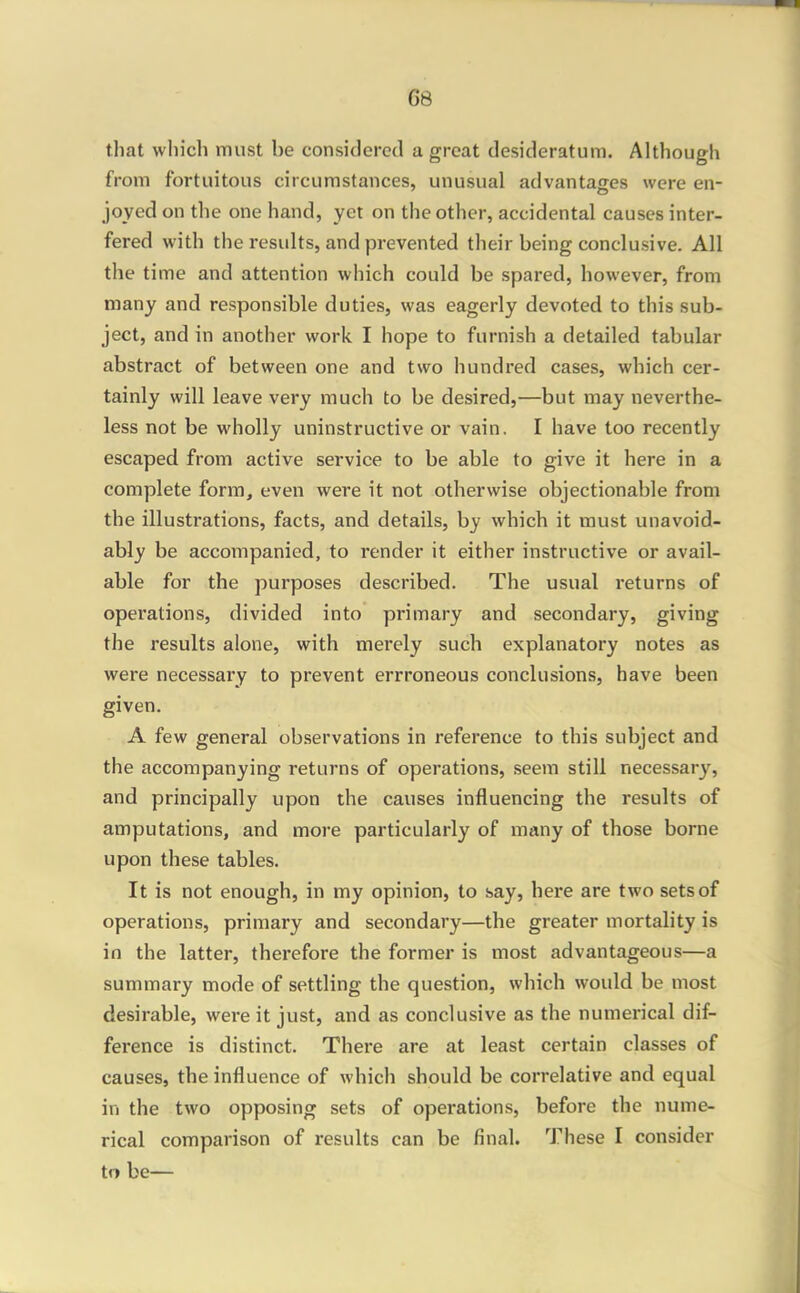 that which must be considered a great desideratum. Although from fortuitous circumstances, unusual advantages were en- joyed on tlie one hand, yet on the other, accidental causes inter- fered with the results, and prevented their being conclusive. All the time and attention which could be spared, however, from many and responsible duties, was eagerly devoted to this sub- ject, and in another work I hope to furnish a detailed tabular abstract of between one and two hundred cases, which cer- tainly will leave very much to be desired,—but may neverthe- less not be wholly uninstructive or vain. I have too recently escaped from active service to be able to give it here in a complete form, even were it not otherwise objectionable from the illustrations, facts, and details, by which it must unavoid- ably be accompanied, to render it either instructive or avail- able for the purposes described. The usual returns of operations, divided into primary and secondary, giving the results alone, with merely such explanatory notes as were necessary to prevent errroneous conclusions, have been given. A few general observations in reference to this subject and the accompanying returns of operations, seem still necessary, and principally upon the causes influencing the results of amputations, and more particularly of many of those borne upon these tables. It is not enough, in my opinion, to say, here are two sets of operations, primary and secondary—the greater mortality is in the latter, therefore the former is most advantageous—a summary mode of settling the question, which would be most desirable, were it just, and as conclusive as the numerical dif- ference is distinct. There are at least certain classes of causes, the influence of which should be correlative and equal in the two opposing sets of operations, before the nume- rical comparison of results can be final. These I consider to be—