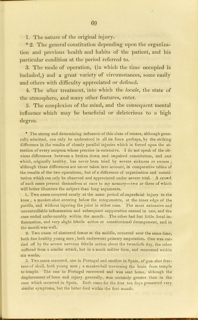 / 69 1. The nature of the original injury. * 2. The general constitution depending upon the organiza- tion and previous health and habits of the patient, and his particular condition at the period referred to. 3. The mode of operation, (in vvhich the time occupied is included,) and a great variety of circumstances, some easily and others with difficulty appreciated or defined. 4. The after treatment, into which the locale, the state of the atmosphere, and many other features, enter. 5. The complexion of the mind, and the consequent mental influence which may be beneficial or deleterious to a high degree. • The strong and determining influence of this class of causes, although gene- rally admitted, can only be understood in all its force perhaps, by the striking difference in the results of closely parallel injuries which is forced upon the at- tention of every surgeon whose practice is extensive. I do not speak of the ob- vious differences between a broken down and impaired constitution, and one which, originally healthy, has never been tried by severe sickness or excess ; although these differences are never taken into account, in comparative tables of the results of the two operations, but of a difference of organization and consti- tution which can only be observed and appreciated under severe trial. A crowd of such cases present themselves at once to my memory—two or three of which will better illustrate the subject than long arguments. 1. Two cases occurred nearly at the same period of superficial injury to the knee ; a musket-shot entering below the integuments, at the inner edge of the patella, and without injuring the joint in either case. The most extensive and uncontrollable inflammation and subsequent suppuration ensued in one, and the case ended unfavourably within the mouth. The other had but little local iur flammation, and very slight febrile action or constitutional derangement, and in the month was well. 2. Two cases of shattered femur at the middle, occun-ed near the same time, both fine healthy young men ; both underwent primary amputation. One was car- ried off by the severe nervous febrile action about the twentieth day, the other suffered from a similar attack, but in a much milder form, and recovered within six weeks. 3. Two cases occurred, one in Portugal and another in Spain, of gun-shot frac- ture of skull, both young men ; a musket-ball traversing the brain from temple to temple. The one in Portugal recovered and was sent home, although the displacement of bone and injury generally, was certainly greater than in the case which occurred in Spain. Both cases for the first ten days presented very similar symptoms, but the latter died within the first mouth.