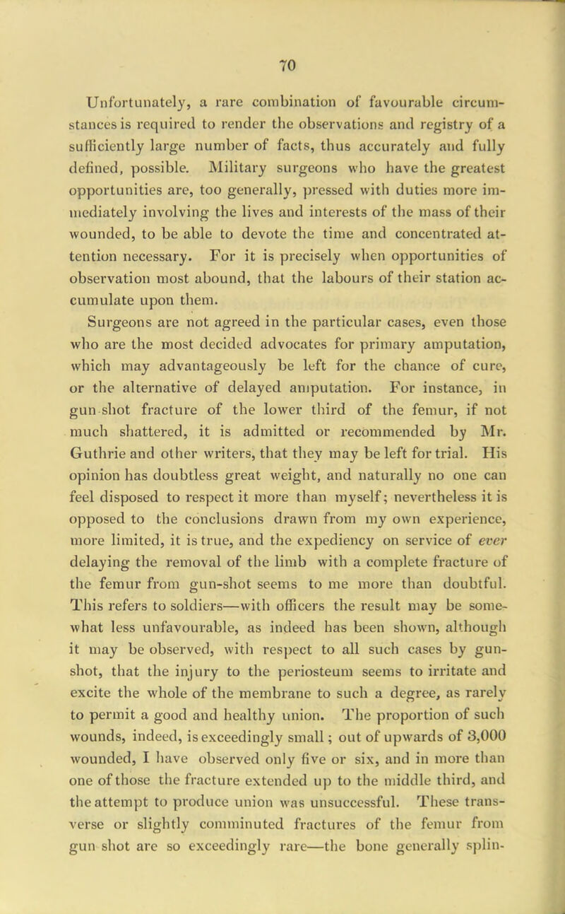 Unfortunately, a rare combination of favourable circum- stances is required to render the observations and registry of a sufficiently large number of facts, thus accurately and fully defined, possible. Military surgeons who have the greatest opportunities are, too generally, pressed with duties more im- mediately involving the lives and interests of the mass of their wounded, to be able to devote the time and concentrated at- tention necessary. For it is precisely when opportunities of observation most abound, that the labours of their station ac- cumulate upon them. Surgeons are not agreed in the particular cases, even those who are the most decided advocates for primary amputation, which may advantageously be left for the chance of cure, or the alternative of delayed amputation. For instance, in gun shot fracture of the lower third of the femur, if not much shattered, it is admitted or recommended by Mr. Guthrie and other writers, that they may be left for trial. His opinion has doubtless great weight, and naturally no one can feel disposed to respect it more than myself; nevertheless it is opposed to the conclusions draw^n from my own experience, more limited, it is true, and the expediency on service of ever delaying the removal of the limb with a complete fracture of the femur fi-om gun-shot seems to me more than doubtful. This refers to soldiers—with officers the result may be some- what less unfavourable, as indeed has been shown, although it may be observed, with respect to all such cases by gun- shot, that the injury to the periosteum seems to irritate and excite the whole of the membrane to such a degree, as rarely to permit a good and healthy union. The proportion of such wounds, indeed, is exceedingly small; out of upwards of 3,000 wounded, I have observed only five or six, and in more than one of those the fracture extended up to the middle third, and the attempt to produce union was unsuccessful. These trans- verse or slightly comminuted fractures of the femur from gun shot are so exceedingly rare—the bone genei'ally splin-