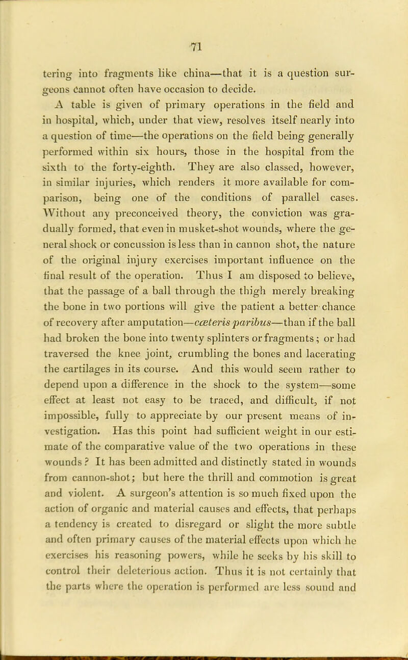 tering into fragments like china—that it is a question sur- geons Cannot often have occasion to decide. A table is given of pi-imary operations in the field and in hospital, which, under that view, resolves itself nearly into a question of time—the operations on the field being generally performed within six hours, those in the hospital from the sixth to the forty-eighth. They are also classed, however, in similar injuries, which renders it more available for com- parison, being one of the conditions of parallel cases. Without any preconceived theory, the conviction was gra- dually formed, that even in musket-shot wounds, where the ge- neral shock or concussion is less than in cannon shot, the nature of the original injury exercises important influence on the final result of the operation. Thus I am disposed to believe, that the passage of a ball through the thigh merely breaking the bone in two portions will give the patient a better chance of recovery after amputation—cceteris paribus—than if the ball had broken the bone into twenty splinters or fragments; or had traversed the knee joint, crumbling the bones and lacerating the cartilages in its course. And this would seem rather to depend upon a difference in the shock to the system—some effect at least not easy to be traced, and difficult, if not impossible, fully to appreciate by our present means of in- vestigation. Has this point had sufficient weight in our esti- mate of the comparative value of the two operations in these wounds ? It has been admitted and distinctly stated in wounds from cannon-shot; but here the thrill and commotion is great and violent. A surgeon's attention is so much fixed upon the action of organic and material causes and effects, that perhaps a tendency is created to disregard or slight the more subtle and often primary causes of the material effects upon which he exercises his reasoning powers, while he seeks by liis skill to control their deleterious action. Thus it is not certainly that the parts where the operation is performed are less sound and