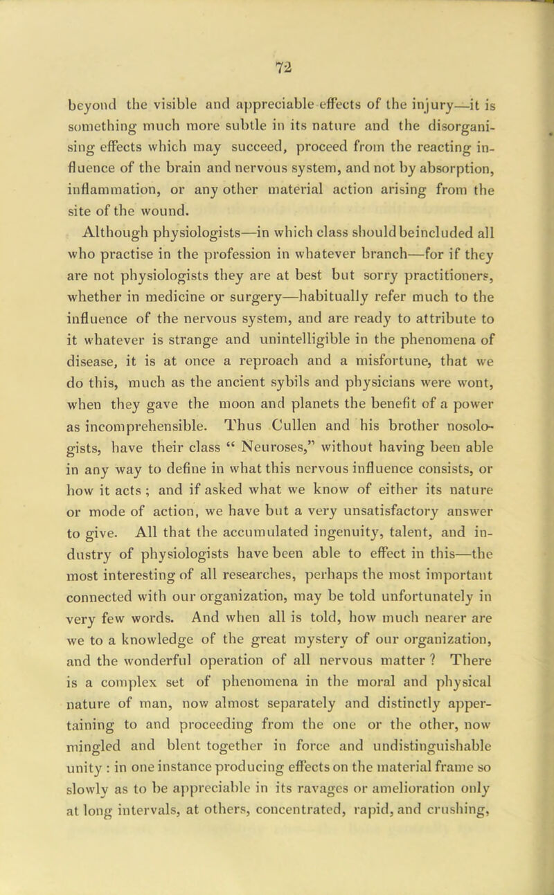 beyond the visible and appreciable effects of the injury—it is something much more subtle in its nature and the disorgani- sing effects which may succeed, proceed from the reacting in- fluence of the brain and nervous system, and not by absorption, inflammation, or any other material action arising from the site of the wound. Although physiologists—in which class should beincluded all who practise in the profession in whatever branch—for if they are not physiologists they are at best but sorry practitioners, whether in medicine or surgery—habitually refer much to the influence of the nervous system, and are ready to attribute to it whatever is strange and unintelligible in the phenomena of disease, it is at once a reproach and a misfortune, that we do this, much as the ancient sybils and physicians were wont, when they gave the moon and planets the benefit of a power as incomprehensible. Thus Cullen and his brother nosolo- gists, have their class  Neuroses, without having been able in any way to define in what this nervous influence consists, or how it acts ; and if asked what we know of either its nature or mode of action, we have but a very unsatisfactory answer to give. All that the accumulated ingenuity, talent, and in- dustry of physiologists have been able to effect in this—the most interesting of all researches, perhaps the most important connected with our organization, may be told unfortunately in very few words. And when all is told, how much nearer are we to a knowledge of the great mystery of our organization, and the wonderful operation of all nervous matter ? There is a complex set of phenomena in the moral and physical nature of man, now almost separately and distinctly apper- taining to and proceeding from the one or the other, now mingled and blent together in force and undistinguishable unity : in one instance producing effects on the material frame so slowly as to be appreciable in its ravages or amelioration only at long intervals, at others, concentrated, rapid, and crushing,