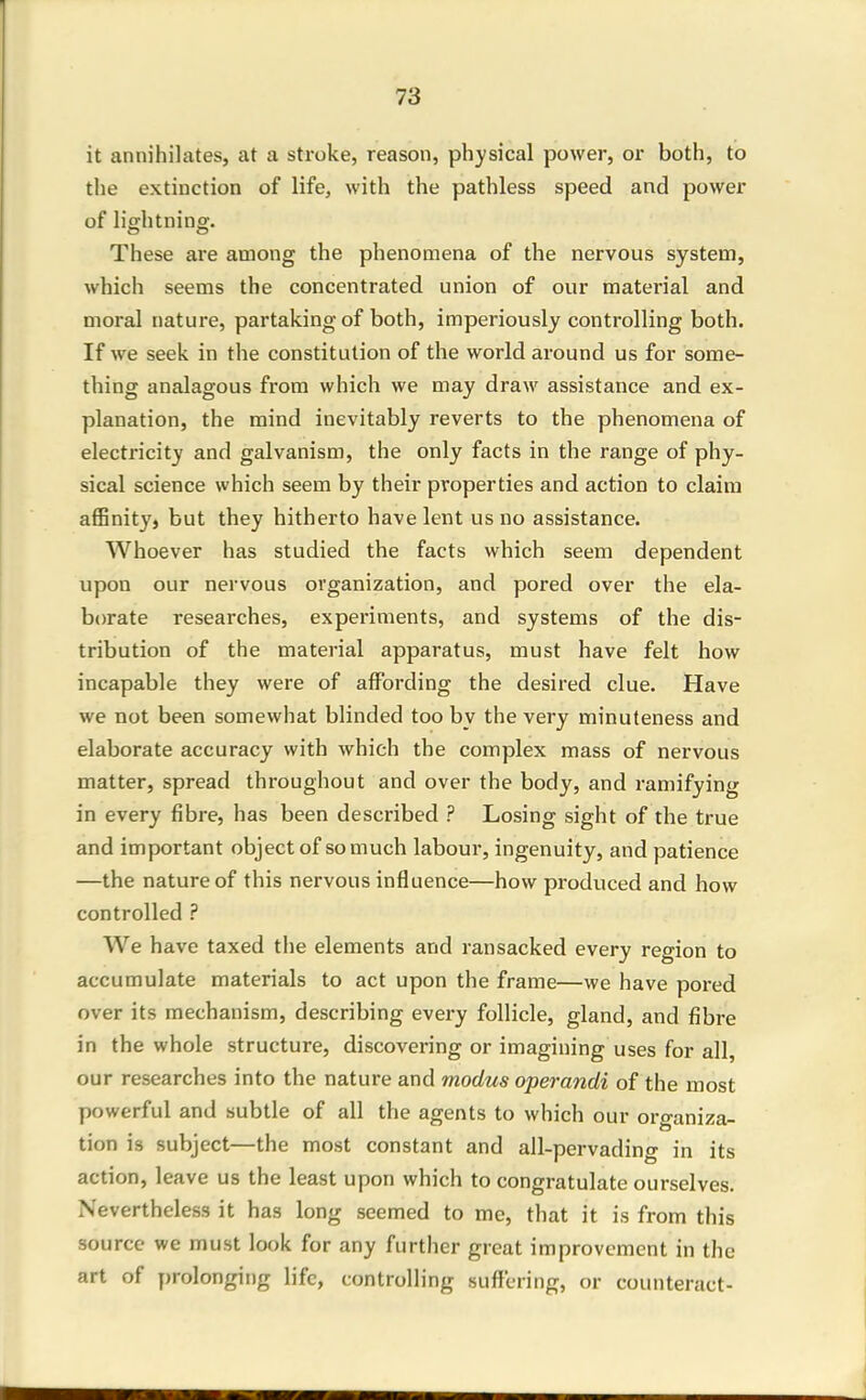 it annihilates, at a stroke, reason, physical power, or both, to the extinction of life, with the pathless speed and power of lightning'. These are among the phenomena of the nervous system, which seems the concentrated union of our material and moral nature, partaking of both, imperiously controlling both. If we seek in the constitution of the world around us for some- thing analagous from which we may draw assistance and ex- planation, the mind inevitably reverts to the phenomena of electricity and galvanism, the only facts in the range of phy- sical science which seem by their properties and action to claim affinity, but they hitherto have lent us no assistance. Whoever has studied the facts which seem dependent upon our nervous organization, and pored over the ela- borate researches, experiments, and systems of the dis- tribution of the material apparatus, must have felt how incapable they were of affording the desired clue. Have we not been somewhat blinded too by the very minuteness and elaborate accuracy with which the complex mass of nervous matter, spread throughout and over the body, and ramifying in every fibre, has been described ? Losing sight of the true and important object of so much labour, ingenuity, and patience —the nature of this nervous influence—how produced and how controlled ? We have taxed the elements and ransacked every region to accumulate materials to act upon the frame—we have pored over its mechanism, describing every follicle, gland, and fibre in the whole structure, discovering or imagining uses for all, our researches into the nature and modus operandi of the most powerful and subtle of all the agents to which our organiza- tion is subject—the most constant and all-pervading in its action, leave us the least upon which to congratulate ourselves. Nevertheless it has long seemed to me, that it is from this source we must look for any further great improvement in the art of prolonging life, controlling suffering, or counteract-