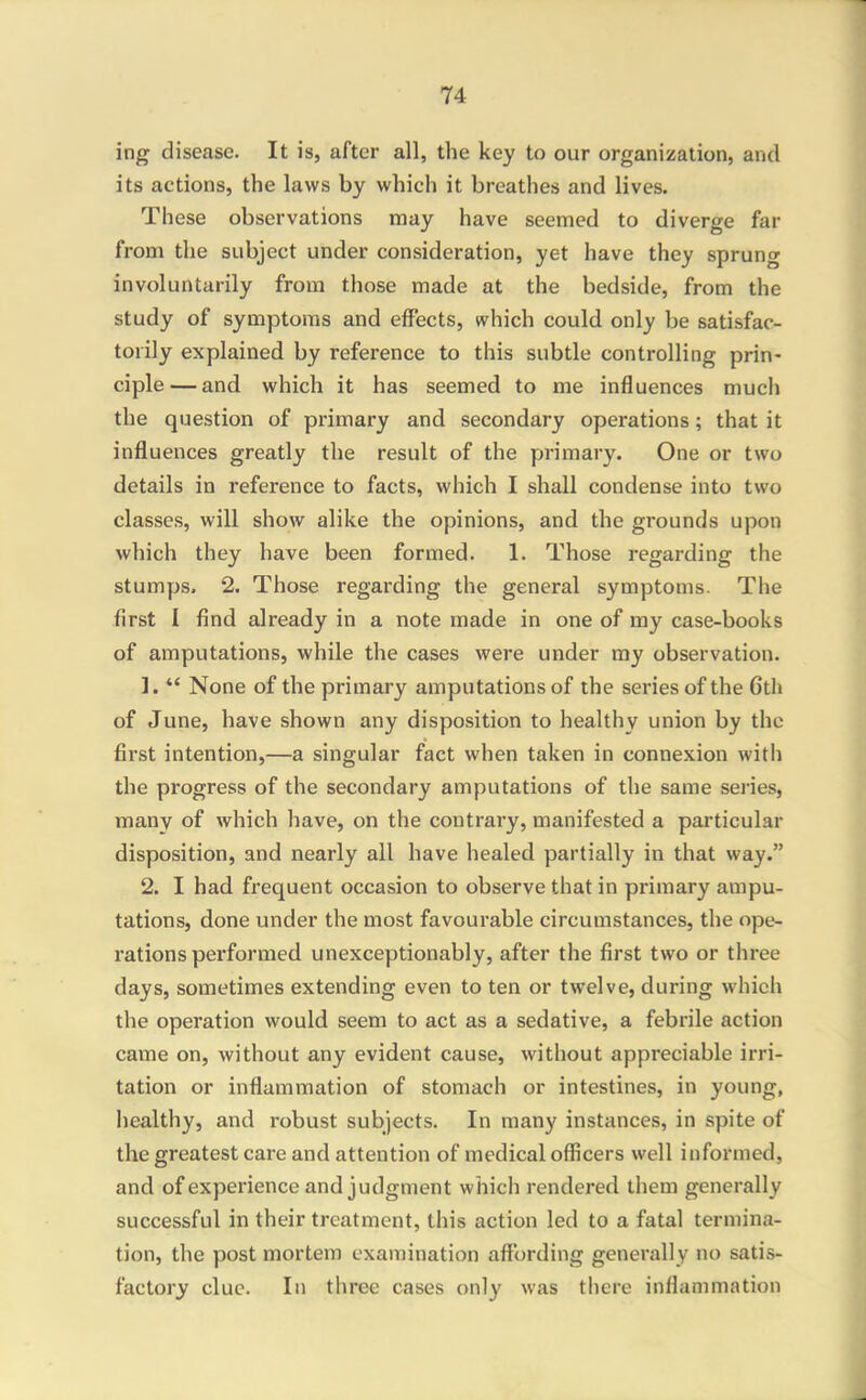 ing disease. It is, after all, the key to our organization, and its actions, the laws by which it breathes and lives. These observations may have seemed to diverge far from the subject under consideration, yet have they sprung involuntarily from those made at the bedside, from the study of symptoms and effects, which could only be satisfac- torily explained by reference to this subtle controlling prin- ciple— and which it has seemed to me influences much the question of primary and secondary operations; that it influences greatly the result of the primary. One or two details in reference to facts, which I shall condense into two classes, will show alike the opinions, and the grounds upon which they have been formed. 1. Those regarding the stumps. 2. Those regarding the general symptoms. The first I find already in a note made in one of my case-books of amputations, while the cases were under my observation. 1.  None of the primary amputations of the series of the 6th of June, have shown any disposition to healthy union by the first intention,—a singular fact when taken in connexion with the progress of the secondary amputations of the same series, many of which have, on the contrary, manifested a particular disposition, and nearly all have healed partially in that way. 2. I had frequent occasion to observe that in primary ampu- tations, done under the most favourable circumstances, the ope- rations performed unexceptionably, after the first two or three days, sometimes extending even to ten or twelve, during which the operation would seem to act as a sedative, a febrile action came on, without any evident cause, without appreciable irri- tation or inflammation of stomach or intestines, in young, healthy, and robust subjects. In many instances, in spite of the greatest care and attention of medical officers well informed, and of experience and judgment which rendered them generally successful in their treatment, this action led to a fatal termina- tion, the post mortem examination affording generally no satis- factory clue. In three cases only was there inflammation