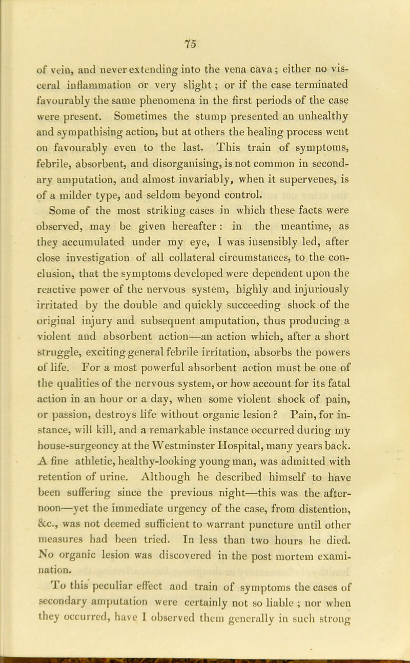 of vein, and never extending into the vena cava; either no vis- ceral inflammation or very slight; or if the case terminated favourably the same phenomena in the first periods of the case were present. Sometimes the stump presented an unhealthy and sympathising action, but at others the healing process went on favourably even to the last. This train of symptoms, febrile, absorbent, and disorganising, is not common in second- ary amputation, and almost invariably, when it supervenes, is of a milder type, and seldom beyond control. Some of the most striking cases in which these facts were observed, may be given hereafter: in the meantime, as they accumulated under my eye, I was insensibly led, after close investigation of all collateral circumstances, to the con- clusion, that the symptoms developed were dependent upon the reactive power of the nervous system, highly and injuriously irritated by the double and quickly succeeding shock of the original injury and subsequent amputation, thus producing a violent and absorbent action—an action which, after a short struggle, exciting general febrile irritation, absorbs the powers of life. For a most powerful absorbent action must be one of the qualities of the nervous system, or how account for its fatal action in an hour or a day, when some violent shock of pain,, or passion, destroys life without organic lesion ? Pain, for in- stance, will kill, and a remarkable instance occurred during my house-surgeoncy at the Westminster Hospital, many years back. A fine athletic, healthy-looking young man, was admitted with retention of urine. Although he described himself to have been suffering since the previous night—this was the after- noon—yet the immediate urgency of the case, from distention, &c., was not deemed sufficient to warrant puncture until other measures had been tried. In less than two hours he died- No organic lesion was discovered in the post mortem exami- nation. To this peculiar effect and train of symptoms the cases of secondary amputation were certainly not so liable ; nor when they occurred, have 1 observed them generally in sucli strong