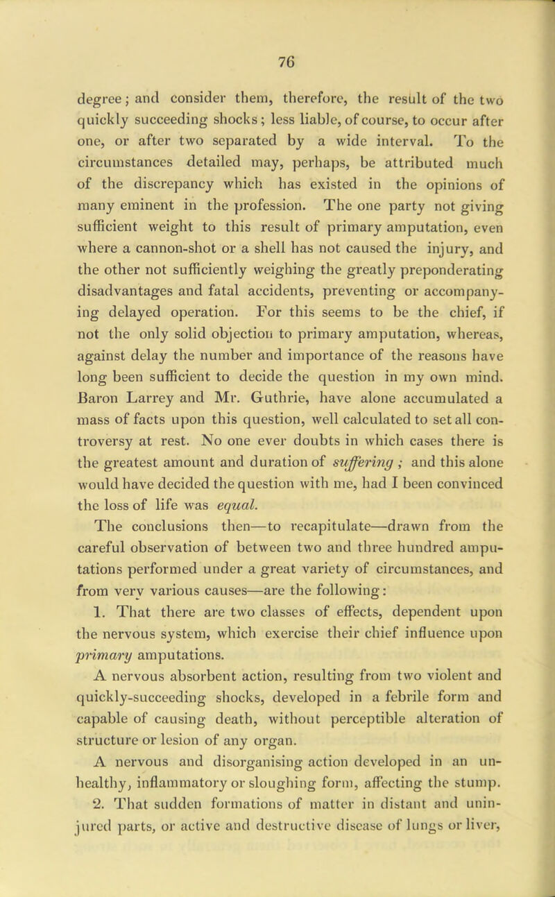 degree; and consider them, therefore, the resUlt of the two quickly succeeding shocks ; less liable, of course, to occur after one, or after two separated by a wide interval. To the circumstances detailed may, perhaps, be attributed much of the discrepancy which has existed in the opinions of many eminent in the profession. The one party not giving sufficient weight to this result of primary amputation, even where a cannon-shot or a shell has not caused the injury, and the other not sufficiently weighing the greatly preponderating disadvantages and fatal accidents, preventing or accompany- ing delayed operation. For this seems to be the chief, if not the only solid objection to primai'y amputation, whereas, against delay the number and importance of the reasons have long been sufficient to decide the question in my own mind. Baron Larrey and Mr. Guthrie, have alone accumulated a mass of facts upon this question, well calculated to set all con- troversy at rest. No one ever doubts in which cases there is the greatest amount and duration of suffering ; and this alone would have decided the question with me, had I been convinced the loss of life was equal. The conclusions then—to recapitulate—drawn from the careful observation of between two and three hundred ampu- tations performed under a great variety of circumstances, and from very various causes—are the following: 1. That there are two classes of effects, dependent upon the nervous system, which exercise their chief influence upon primary amputations. A nervous absorbent action, resulting from two violent and quickly-succeeding shocks, developed in a febrile form and capable of causing death, without perceptible alteration of structure or lesion of any organ. A nervous and disorganising action developed in an un- healthyj inflammatory or sloughing form, aff'ecting the stump. 2. That sudden formations of matter in distant and unin- jured parts, or active and destructive disease of lungs or liver,