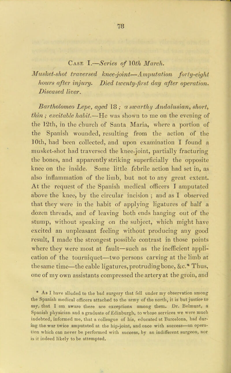 Case I.—Series of 10th March. Musket-shot traversed knee-joint—Amputation forly-eight hours after injury. Died twenty-first day after operation. Diseased liver. Barthotomeo Lepe, aged 18 ; a swarthy A?idalusian, short, thin ; excitable habit.—He was shown to me on the evening of the 12th, in the church of Santa Maria, where a portion of the Spanish wounded, resulting from the action of the 10th, had been collected, and upon examination I found a musket-shot had traversed the knee-joint, partially fracturing the bones, and apparently striking superficially the opposite knee on the inside. Some little febrile action had set in, as also inflammation of the limb, but not to any great extent. At the request of the Spanish medical officers T amputated above the knee, by the circular incision ; and as I observed that they were in the habit of applying ligatures of half a dozen threads, and of leaving both ends hanging out of the stump, without speaking on the subject, which might have excited an unpleasant feeling without producing any good result, I made the strongest possible contrast in those points where they were most at fault—such as the inefficient appli- cation of the tourniquet—two persons carving at the limb at the same time—the cable ligatures, protrudingbone, Sic* Thus, one of my own assistants compressed the artery at the groin, and • As I hare alluded to the bad surgerj that fell under my observation among the Spanish medical officers attached to the army of the north, it is but justice to say, that I am aware there are exceptions among them. Dr. Belmunt, a Spanish physician and a graduate of Edinburgh, to whose services we were much indebted, informed me, that a colleague of his, educated at Barcelona, had dur- ing the war twice amputated at the hip-joint, and once with success—an opera- tion which can never be performed with success, by an indifferent surgeon, nor is it indeed likely to be attempted.