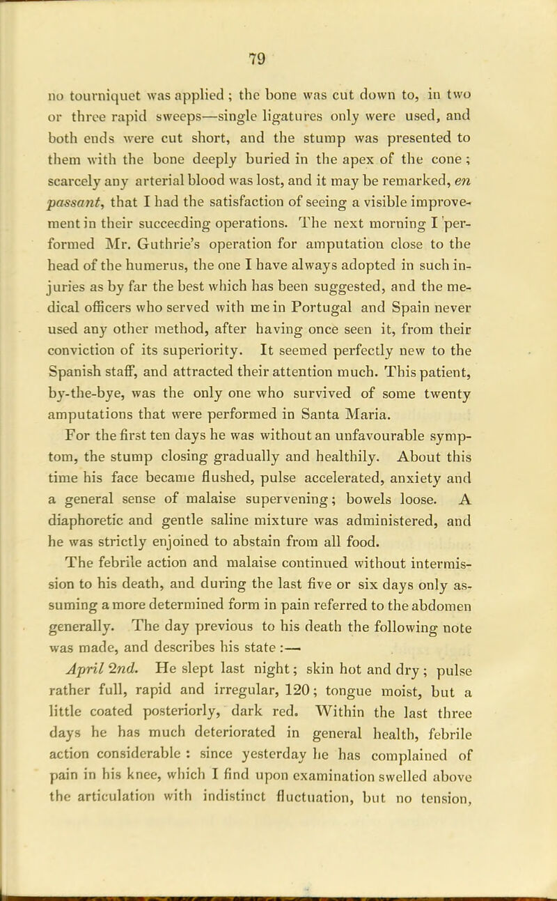 no tourniquet was applied ; the bone was cut down to, in two or three rapid sweeps—single ligatures only were used, and both ends w^ere cut short, and the stump was presented to them with the bone deeply buried in the apex of the cone; scarcely any arterial blood was lost, and it may be remarked, en passant, that I had the satisfaction of seeing a visible improve- ment in their succeeding operations. The next morning I per- formed Mr. Guthrie's operation for amputation close to the head of the humerus, the one I have always adopted in such in- juries as by far the best which has been suggested, and the me- dical officers who served with me in Portugal and Spain never used any other method, after having once seen it, from their conviction of its superiority. It seemed perfectly new to the Spanish staff, and attracted their attention much. This patient, by-the-bye, was the only one who survived of some twenty amputations that were performed in Santa Maria. For the first ten days he was without an unfavourable symp- tom, the stump closing gradually and healthily. About this time his face became flushed, pulse accelerated, anxiety and a general sense of malaise supervening; bowels loose. A diaphoretic and gentle saline mixture was administered, and he was strictly enjoined to abstain from all food. The febrile action and malaise continued without intermis- sion to his death, and during the last five or six days only as- suming a more determined form in pain referred to the abdomen generally. The day previous to his death the following note was made, and describes his state:— April 2nd. He slept last night; skin hot and dry ; pulse rather full, rapid and irregular, 120; tongue moist, but a little coated posteriorly, dark red. Within the last three days he has much deteriorated in general health, febrile action considerable : since yesterday he has complained of pain in his knee, which I find upon examination swelled above the articulation with indistinct fluctuation, but no tension,