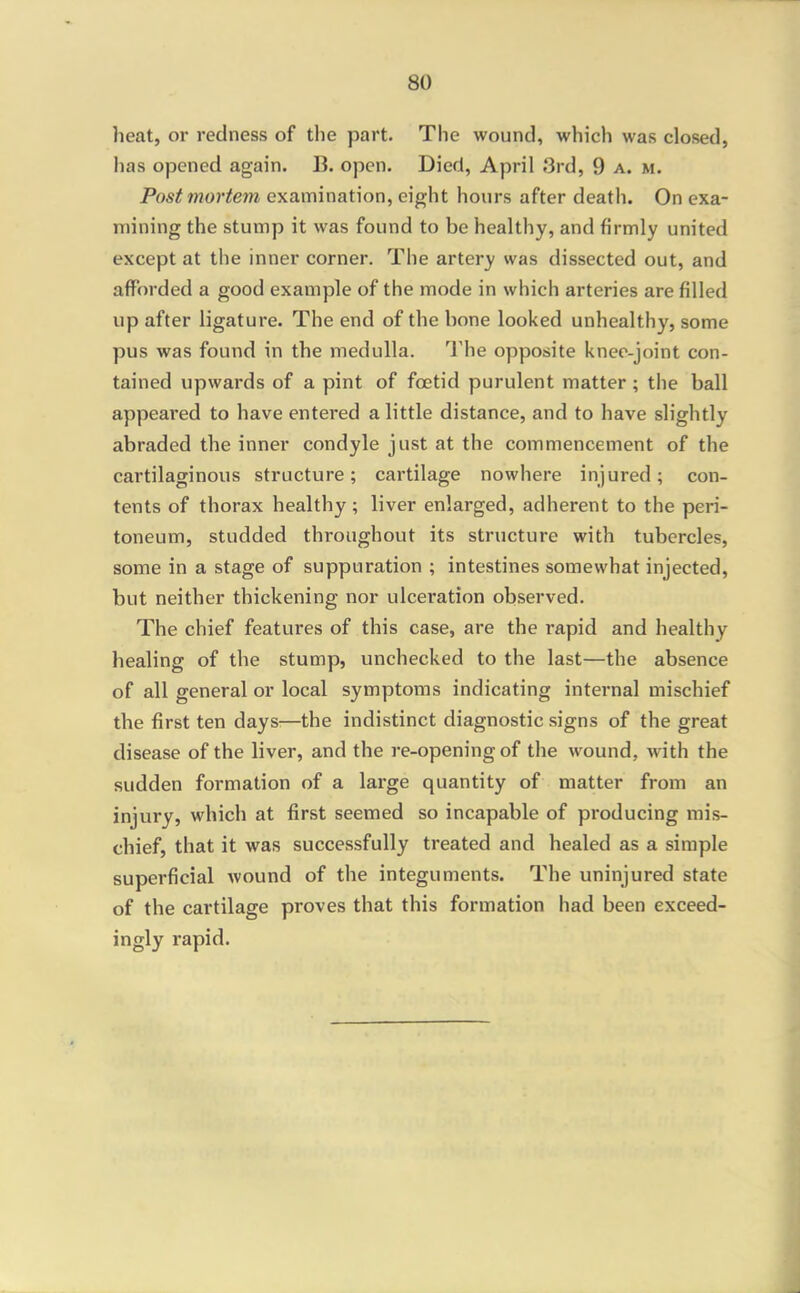 heat, or redness of the part. The wound, which was closed, has opened again. B. open. Died, April 3rd, 9 a. m. Postmortem examination, eight hours after death. On exa- mining the stump it was found to be healthy, and firmly united except at the inner corner. The artery was dissected out, and afforded a good example of the mode in which arteries are filled up after ligature. The end of the bone looked unhealthy, some pus was found in the medulla. I'he opposite knee-joint con- tained upwards of a pint of foetid purulent matter ; the ball appeared to have entered a little distance, and to have slightly abraded the inner condyle just at the commencement of the cartilaginous structure; cartilage nowhere injured; con- tents of thorax healthy; liver enlarged, adherent to the peri- toneum, studded throughout its structure with tubercles, some in a stage of suppuration ; intestines somewhat injected, but neither thickening nor ulceration observed. The chief features of this case, are the rapid and healthy healing of the stump, unchecked to the last—the absence of all general or local symptoms indicating internal mischief the first ten days:—the indistinct diagnostic signs of the great disease of the liver, and the re-opening of the wound, with the sudden formation of a large quantity of matter from an injury, which at first seemed so incapable of producing mis- chief, that it was successfully treated and healed as a simple superficial wound of the integuments. The uninjured state of the cartilage proves that this formation had been exceed- ingly rapid.