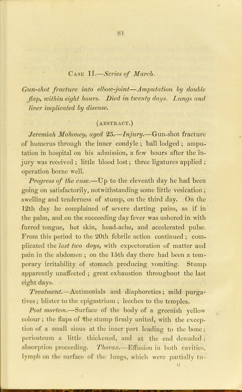 Case II.—Series of March. Gun-shot fracture into elbow-joint—Amputation hy double flap, within eight hours. Died in twenty days. Lungs and liver implicated by disease. (absteact.) Jeremiah Mahoney, aged 25.—Injury.—Gun-shot fracture of humerus through the inner condyle ; ball lodged ; ampu- tation in hospital on his admission, a few hours after the in- jury was received ; little blood lost; three ligatures applied ; operation borne well. Progress of the case.—Up to the eleventh day he had been going on satisfactorily, notwithstanding some little vesication ; swelling and tenderness of stump, on the third day. On the 12th day he complained of severe darting pains, as if in the palm, and on the succeeding day fever was ushered in with furred tongue, hot skin, head-ache, and accelerated pulse. From this period to the 20th febrile action continued ; com- plicated the last two days, with expectoration of matter and pain in the abdomen ; on the 15th day there had been a tem- porary irritability of stomach producing vomiting. Stump apparently unaffected ; great exhaustion throughout the last eight days. Treatment.—Antimonials and diaphoretics; mild purga- tives; blister to the epigastrium ; leeches to the temples. Post m^jrtem.—Surface of the body of a greenish yellow colour; the flaps of the stump firmly united, with the excep- tion of a small sinus at the inner part leading to the bone; periosteum a little thickened, and at the end denuded ; absorption proceeding. Thorax.—Effusion in both cavities, lymph on the surface of the lungs, which were partially tu-
