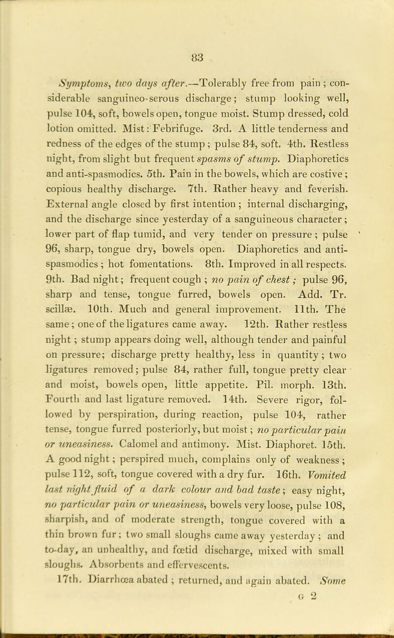 Sympton}s, two days after.—Tolerably free from pain ; con- siderable sanguineo-serous discharge; stump looking well, pulse 104, soft, bowels open, tongue moist. Stump dressed, cold lotion omitted. Mist: Febrifuge. 3rd. A little tenderness and redness of the edges of the stump ; pulse 84, soft. 4th. Restless night, from slight but frequent spasms of stump. Diaphoretics and anti-spasmodics. 5th. Pain in the bowels, which are costive; copious healthy discharge. 7th. Rather heavy and feverish. Externa] angle closed by first intention ; internal discharging, and the discharge since yesterday of a sanguineous character; lower part of flap tumid, and very tender on pressure ; pulse 96, sharp, tongue dry, bowels open. Diaphoretics and anti- spasmodics ; hot fomentations. 8th. Improved in all respects. 9th. Bad night; frequent cough ; no pain of chest; pulse 96, sharp and tense, tongue furred, bowels open. Add. Tr. scillse. 10th, Much and general improvement. 11th. The same; one of the ligatures came away. 12th. Rather restless night; stump appears doing well, although tender and painful on pressure; discharge pretty healthy, less in quantity; two ligatures removed; pulse 84, rather full, tongue pretty clear and moist, bowels open, little appetite. Pil. morph. 13th. Fourth and last ligature removed. 14th. Severe rigor, fol- lowed by perspiration, during reaction, pulse 104, rather tense, tongue furred posteriorly, but moist; no particular pain or uneasiness. Calomel and antimony. Mist. Diaphoret. 15th. A goodnight; perspired much, complains only of weakness; pulse 112, soft, tongue covered with a dry fur. 16th. Vomited last night fluid of a dark colour and bad taste; easy night, no particular pain or uneasiness, bowels very loose, pulse 108, sharpish, and of moderate strength, tongue covered with a thin brown fur; two small sloughs came away yesterday ; and to-day, an unhealthy, and foetid discharge, mixed with small slouglis. Absorbents and eff'ervescents. 17th. Diarrhoea abated ; returned, and tigain abated. Some o 2