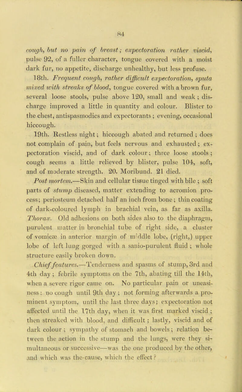 ft4 cough, hut no pain of breast; e,vpectoration rather viscid, pulse 92, of a fuller character, tongue covered with a inoist dark fur, no appetite, discharge unhealthy, but less profuse, 18th. Frequent cough, rather difficult expectoration, sputa mixed with streaks of blood, tongue covered with a brown fur, several loose stools, pulse above 120, small and weak ; dis- charge improved a little in quantity and colour. Blister to the chest, antispasmodics and expectorants; evening, occasional hiccough. 19th. Restless night; hiccough abated and returned ; does not complain of pain, but feels nervous and exhausted; ex- pectoration viscid, and of dark colour; three loose stools; cough seems a little relieved by blister, pulse 104, soft, and of moderate strength. 20. Moribund. 21 died. Post mortem.—Skin and cellular tissue tinged with bile ; soft parts of stump diseased, matter extending to acromion pro- cess; periosteum detached half an inch from bone; thin coating of dark-coloured lymph in brachial vein, as far as axilla. Thorax. Old adhesions on both sides also to the diaphragm, purulent matter in bronchial tube of right side, a cluster of vomicae in anterior margin of m'ddle lobe, (right,) upper lobe of left lung gorged with a sanio-purulent fluid ; whole structure easily bi'oken do\yn. Chief features.—Tenderness and spasms of stump, 3rd and 4th day; febrile symptoms on the 7th, abating till the 14th, when a severe rigor came on. No particular pain or uneasi- ness : no cough until 9th day ; not forming afterwards a pro- minent symptom, until the last three days; expectoration not affected until the 17th day, when it was first marked viscid ; then streaked with blood, and difficult; lastly, viscid and of dark colour ; sympathy of stomach and bowels; relation be- tween the action in the stump and the lungs, were they si- multaneous or successive—was the one produced by the other, and which was the-cause, which the effect?