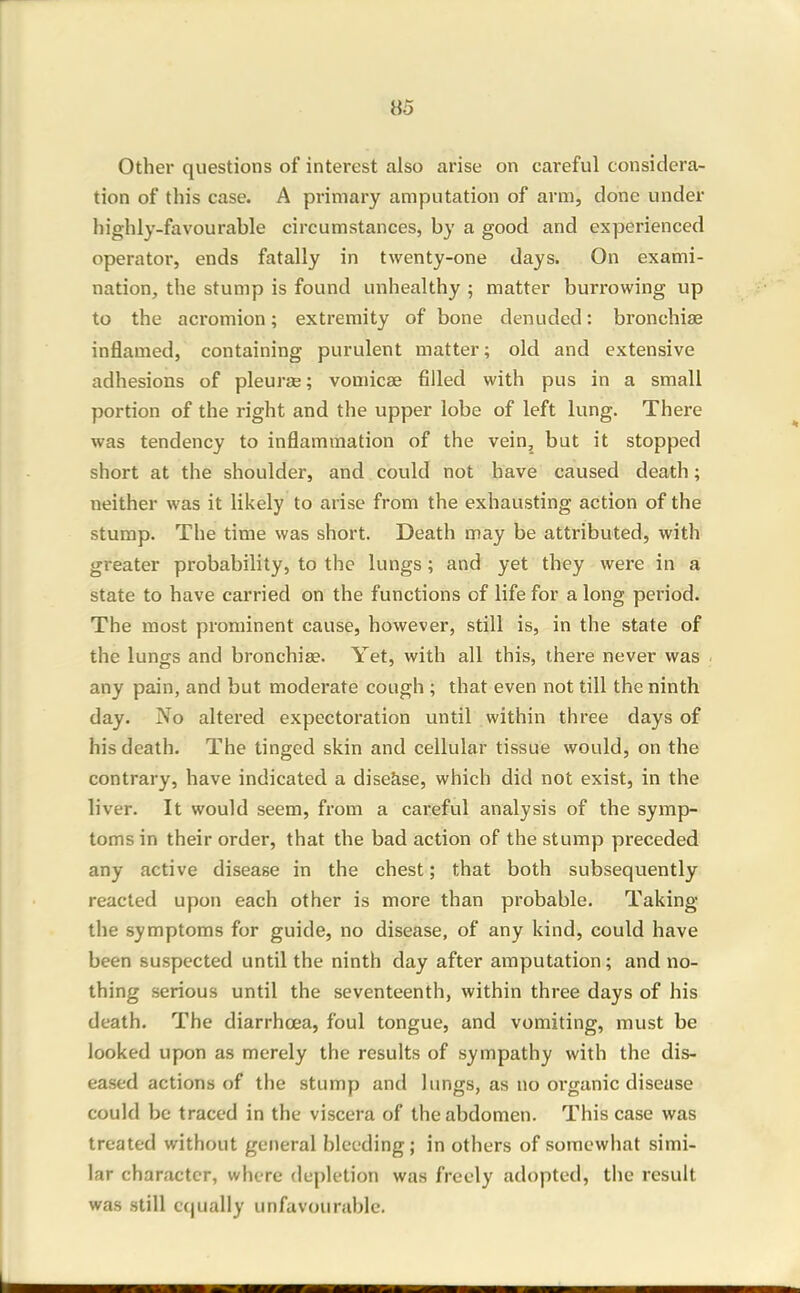 Other questions of interest also arise on careful considera- tion of this case. A primary amputation of arm, done under highly-favourable circumstances, by a good and experienced operator, ends fatally in twenty-one days. On exami- nation, the stump is found unhealthy ; matter burrowing up to the acromion; extremity of bone denuded: bronchise inflamed, containing purulent matter; old and extensive adhesions of pleurse; vomicae filled with pus in a small portion of the right and the upper lobe of left lung. There was tendency to inflammation of the vein, but it stopped short at the shoulder, and could not have caused death; neither was it likely to arise from the exhausting action of the stump. The time was short. Death may be attributed, with greater probability, to the lungs; and yet they were in a state to have carried on the functions of life for a long period. The most prominent cause, however, still is, in the state of the lungs and bronchiae. Yet, with all this, there never was any pain, and but moderate cough ; that even not till the ninth day. No altered expectoration until within three days of his death. The tinged skin and cellular tissue would, on the contrary, have indicated a disease, which did not exist, in the liver. It would seem, from a careful analysis of the symp- toms in their order, that the bad action of the stump preceded any active disease in the chest; that both subsequently reacted upon each other is more than probable. Taking the symptoms for guide, no disease, of any kind, could have been suspected until the ninth day after amputation; and no- thing serious until the seventeenth, within three days of his death. The diarrhoea, foul tongue, and vomiting, must be looked upon as merely the results of sympathy with the dis- eased actions of the stump and lungs, as no oi'ganic disease could be traced in the viscera of the abdomen. This case was treated without general bleeding ; in others of somewhat simi- lar character, where (le|)letion was freely adopted, tlie result was still c()ually unfavourable.
