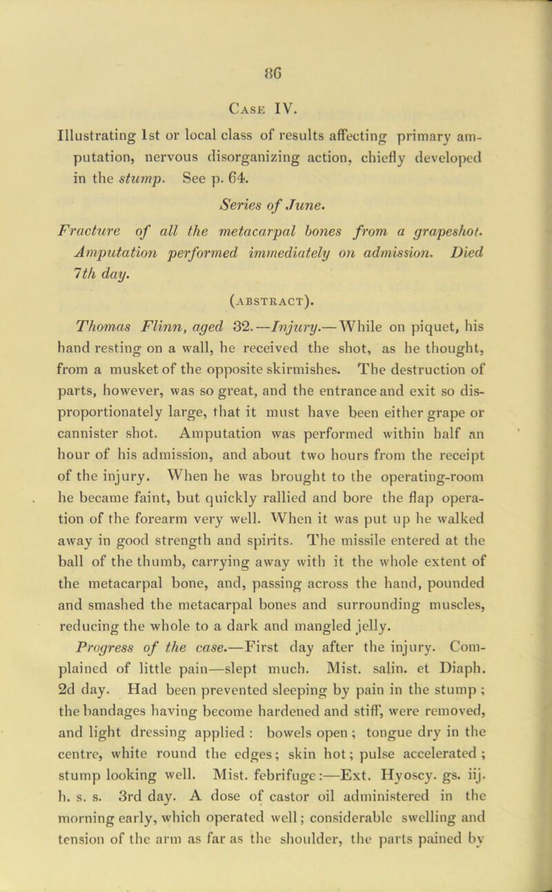 Case IV. Illustrating 1st or local class of results affecting primary am- putation, nervous disorganizing action, chiefly developed in the stump. See p. 64. Series of June. Fracture of all the metacarpal hones from a grapeshot. Amputation performed immediately on admission. Died 1th day. (abstract). Thomas Flinn, aged 32.—Injury.—While on piquet, his hand resting on a wall, he received the shot, as he thought, from a musket of the opposite skirmishes. The destruction of parts, however, was so great, and the entrance and exit so dis- proportionately large, that it must have been either grape or cannister shot. Amputation was performed within half an hour of his admission, and about two hours from the receipt of the injury. When he was brought to the operating-room he became faint, but quickly rallied and bore the flap opera- tion of the forearm very well. When it was put up he walked away in good strength and spirits. The missile entered at the ball of the thumb, carrying away with it the whole extent of the metacarpal bone, and, passing across the hand, pounded and smashed the metacarpal bones and surrounding muscles, reducing the whole to a dark and mangled jelly. Progress of the case.—First day after the injury. Com- plained of little pain—slept much. Mist, salin. et Diaph. 2d day. Had been prevented sleeping by pain in the stump ; the bandages having become hardened and stiff, were removed, and light dressing applied : bowels open ; tongue dry in the centre, white round the edges; skin hot; pulse accelerated; stump looking well. Mist, febrifuge:—Ext. Hyoscy. gs. iij. h. s. s. 3rd day. A dose of castor oil administered in the morning early, which operated well; considerable swelling and tension of the arm as far as the shoulder, the parts pained by