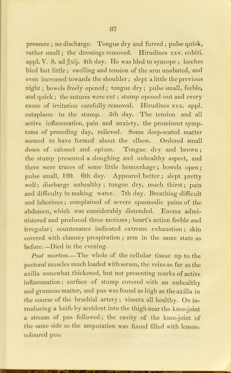 pressure ; no discharge. Tongue dry and furred ; pulse quick, rather small; the dressings removed. Hirudines xxv. cubiti. appl. V. S. ad 5xij. 4th day; He was bled to syncope ; leeches bled but little ; swelling and tension of the arm unabated, and even increased towards the shoulder; slept a little the previous night; bowels freely opened ; tongue dry ; pulse small, feeble, and quick; the sutures were cut; stump opened out and every cause of irritation carefully removed. Hirudines xxx. appl. cataplasm to the stump. 5th day. The tension and all active inflammation, pain and anxiety, the prominent symp- toms of preceding day, relieved. Some deep-seated matter seemed to have formed about the elbow. Ordered small doses of calomel and opium. Tongue dry and brown; the stump presented a sloughing and unhealthy aspect, and there were traces of some little hemorrhage; bowels open; pulse small, 120, 6th day. Appeared better; slept pretty well; discharge unhealthy; tongue dry, much thirst; pain and difficulty in making water. 7th day. Breathing difficult and laborious; complained of severe spasmodic pains of the abdomen, which was considerably distended. Enema admi- nistered and produced thi-ee motions; heart's action feeble and irregular; countenance indicated extreme exhaustion; skin covered with clammy prespiration ; arm in the same state as before. —Died in the evening. Post mortem.—The whole of the cellular tissue up to the pectoral muscles much loaded with serum, the veins as far as the axilla somewhat thickened, but not presenting marks of active inflammation; surface of stump covered with an unhealthy and grumous matter, and pus was found as high as the axilla in the course of the brachial artery ; viscera all healthy. On in- troducing a knife by accident into the thigh near the knee-joint a stream of pus followed; the cavity of the knee-joint of the same side as the amputation was found filled with lemon- coloured pus.