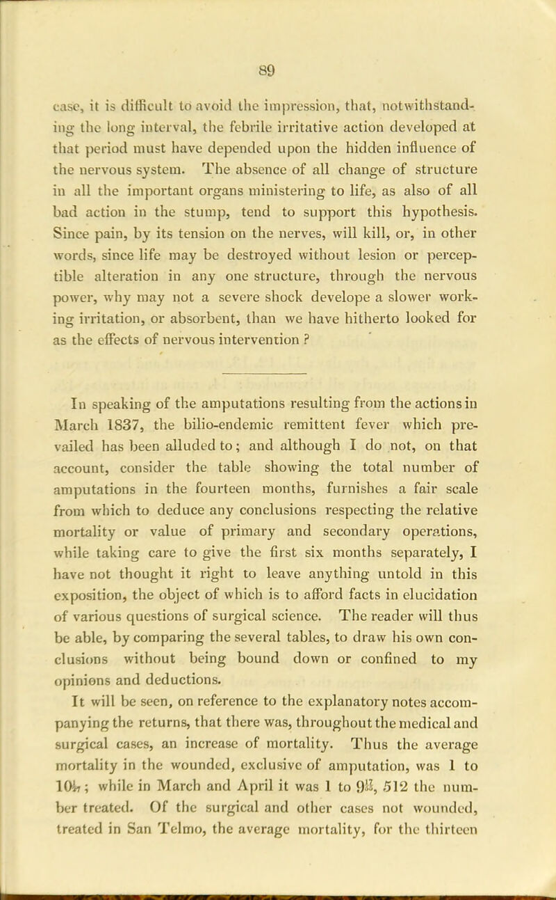 case, it is difficult to avoid the impression, that, not with stand-, iiig the long interval, the febrile irritative action developed at that period must have depended upon the hidden influence of the nervous system. The absence of all change of structure in all the important organs ministering to life, as also of all bad action in the stump, tend to support this hypothesis. Since pain, by its tension on the nerves, will kill, or, in other words, since life may be destroyed without lesion or percep- tible alteration in any one structure, through the nervous power, why may not a severe shock develope a slower work- ing irritation, or absorbent, than we have hitherto looked for as the effects of nervous intervention ? In speaking of the amputations resulting from the actions in March 1837, the bilio-endemic remittent fever which pre- vailed has been alluded to; and although I do not, on that account, consider the table showing the total number of amputations in the fourteen months, furnishes a fair scale from which to deduce any conclusions respecting the relative mortality or value of primary and secondary operations, while taking care to give the first six months separately, I have not thought it right to leave anything untold in this exposition, the object of which is to afford facts in elucidation of various questions of surgical science. The reader will thus be able, by comparing the several tables, to draw his own con- clusions without being bound down or confined to my opinions and deductions. It will be seen, on reference to the explanatory notes accom- panying the returns, that there was, throughout the medical and surgical cases, an increase of mortality. Thus the average mortality in the wounded, exclusive of amputation, was 1 to lOir; while in March and April it was 1 to 9iJ, 512 the num- ber treated. Of the surgical and other cases not wounded, treated in San Telmo, the average mortality, for the thirteen