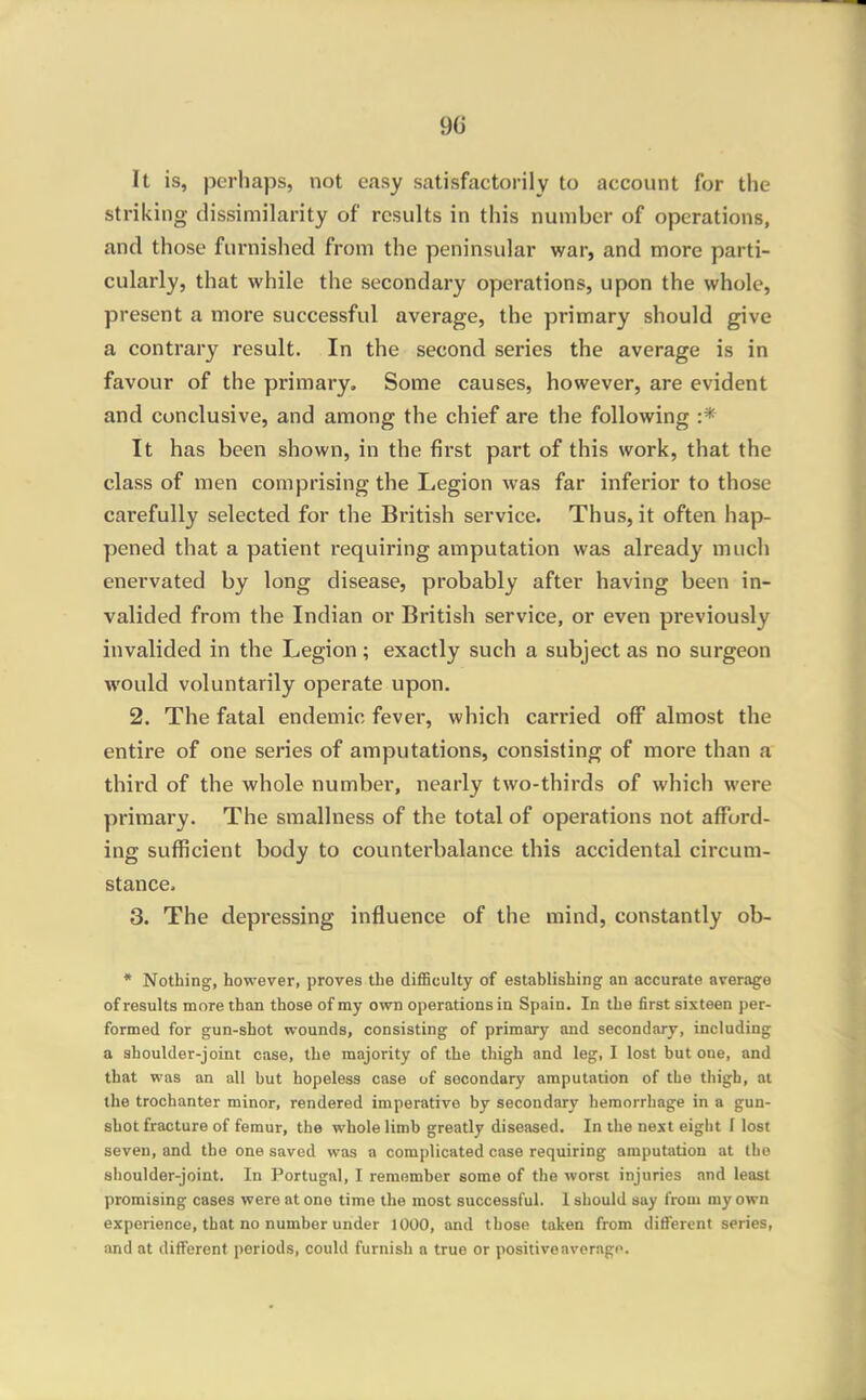 It is, perhaps, not easy satisfactorily to account for the striking dissimilarity of results in this number of operations, and those furnished from the peninsular war, and more parti- cularly, that while the secondary operations, upon the whole, present a more successful average, the primary should give a contrary result. In the second series the average is in favour of the primary. Some causes, however, are evident and conclusive, and among the chief are the following :* It has been shown, in the first part of this work, that the class of men comprising the Legion was far inferior to those carefully selected for the British service. Thus, it often hap- pened that a patient requiring amputation was already much enervated by long disease, probably after having been in- valided from the Indian or British service, or even previously invalided in the Legion; exactly such a subject as no surgeon would voluntarily operate upon, 2. The fatal endemic fever, which carried off almost the entire of one series of amputations, consisting of more than a thii'd of the whole number, nearly two-thirds of which were primary. The smallness of the total of operations not afford- ing sufficient body to counterbalance this accidental circum- stance. 3. The depressing influence of the mind, constantly ob- * Nothing, however, proves the difficulty of establishing an accurate average of results more than those of my own operations in Spain. In the first sixteen per- formed for gun-shot wounds, consisting of primary and secondary, including a shoulder-joint case, the majority of the thigh and leg, I lost but one, and that was an all but hopeless case of secondary amputation of the thigh, at the trochanter minor, rendered imperative by secondary hemorrhage in a gun- shot fracture of femur, the whole limb greatly diseased. In the nest eight I lost seven, and the one saved was a complicated case requiring amputation at the shoulder-joint. In Portugal, I remember some of the worst injuries and least promising cases were at one time the most successful. 1 should say from my own experience, that no number under 1000, and those taken from different series, and at different periods, could furnish a true or positive average.
