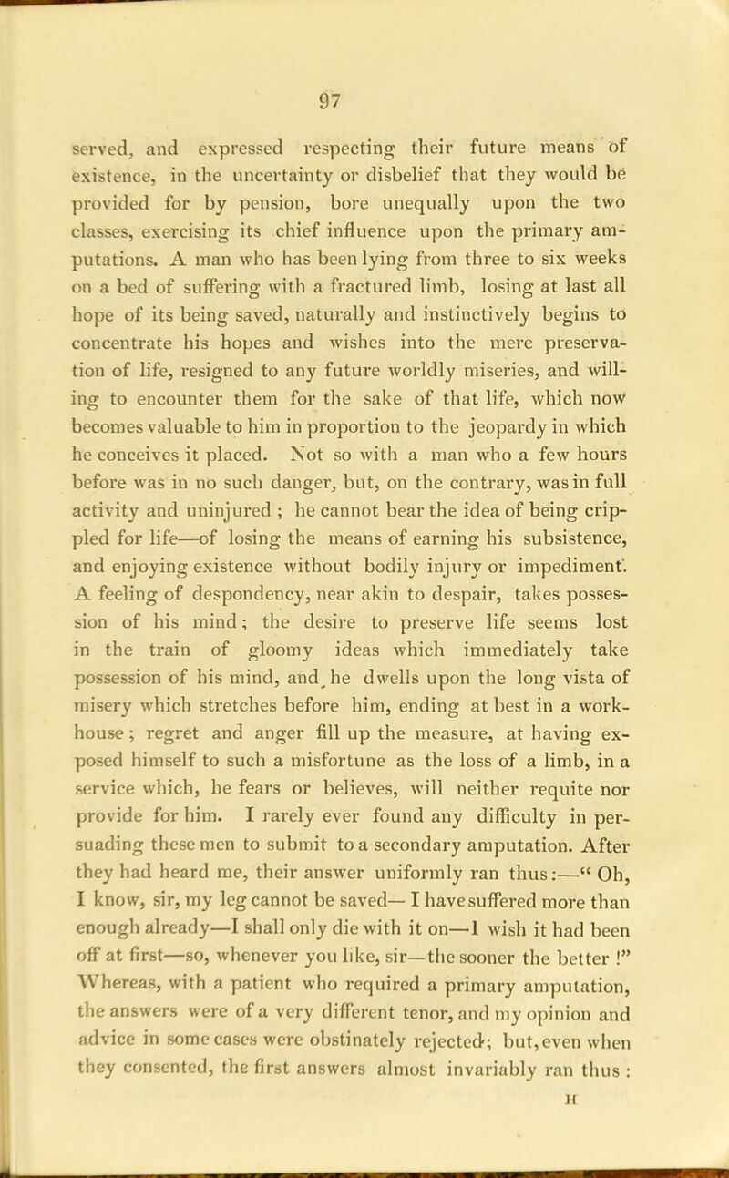 served, and expressed respecting their future means of existence, in the uncertainty or disbelief that they would be provided for by pension, bore unequally upon the two classes, exercising its chief influence upon the primai'y am- putations. A man who has been lying from three to six weeks on a bed of suff'ering with a fractured limb, losing at last all hope of its being saved, naturally and instinctively begins to concentrate his hopes and wishes into the mere preserva- tion of life, resigned to any future worldly miseries, and will- ing to encounter them for the sake of that life, which now becomes valuable to him in proportion to the jeopardy in which he conceives it placed. Not so with a man who a few hours before was in no such danger, but, on the contrary, was in full activity and uninjured ; he cannot bear the idea of being crip- pled for life—of losing the means of earning his subsistence, and enjoying existence without bodily injury or impediment'. A feeling of despondency, near akin to despair, takes posses- sion of his mind; the desire to preserve life seems lost in the train of gloomy ideas which immediately take possession of his mind, and^he dwells upon the long vista of misery which stretches before him, ending at best in a work- house ; regret and anger fill up the measure, at having ex- posed himself to such a misfortune as the loss of a limb, in a service which, he fears or believes, will neither requite nor provide for him. I rarely ever found any difficulty in per- suading these men to submit to a secondary amputation. After they had heard me, their answer uniformly ran thus:— Oh, I know, sir, my leg cannot be saved— I have suffered more than enough already—I shall only die with it on—1 wish it had been off at first—so, whenever you like, sir—the sooner the better ! Whereas, with a patient who required a primary amputation, the answers were of a very different tenor, and my opinion and advice in some cases were obstinately rejected; but, even when they consented, the first answers almost invariably ran thus : M