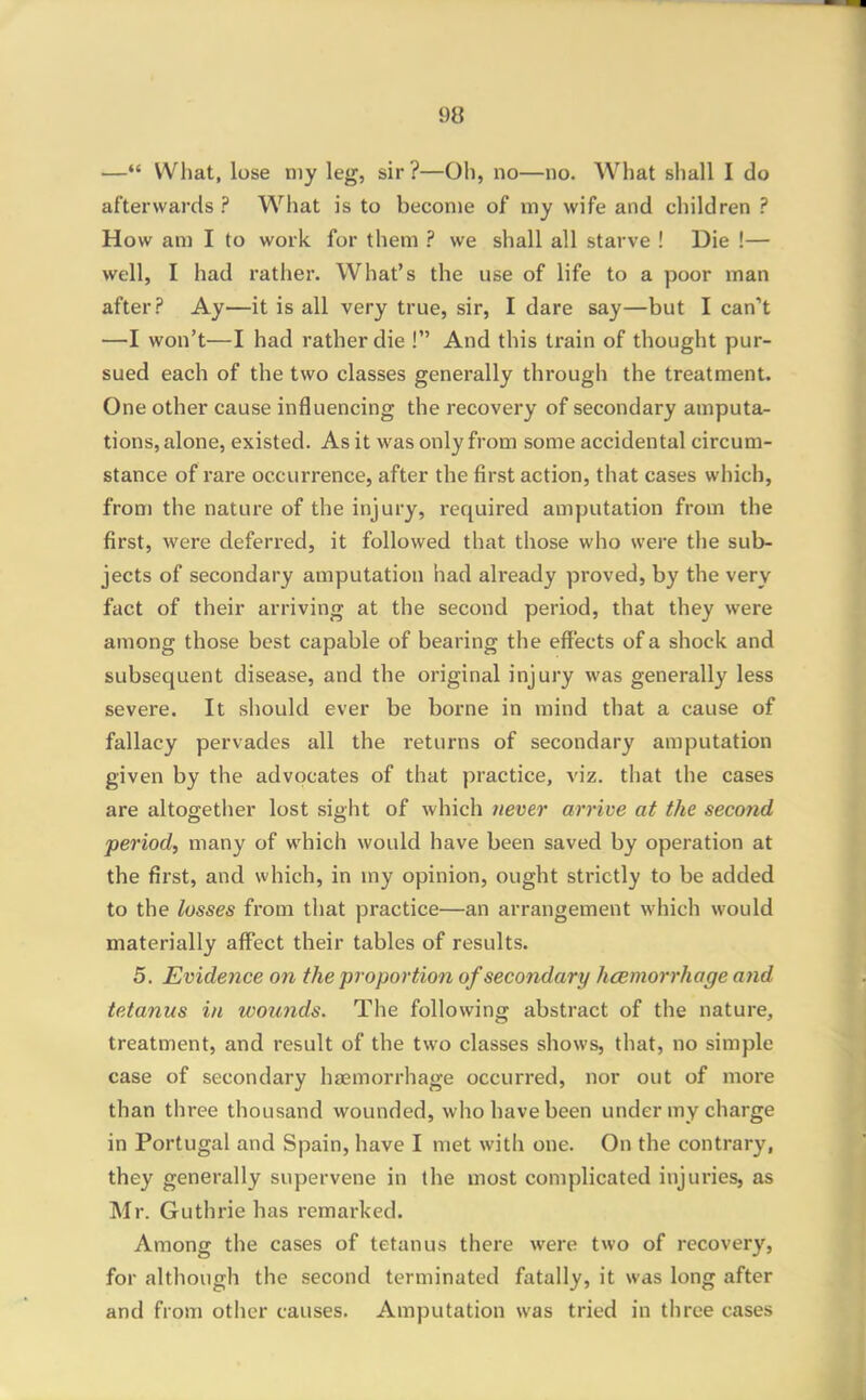 — What, lose my leg, sir?—Oh, no—no. What shall I do afterwards ? What is to become of my wife and children ? How am I to work for them ? we shall all starve ! Die !— well, I had rather. What's the use of life to a poor man after? Ay—it is all very true, sir, I dare say—but I can't —I won't—I had rather die ! And this train of thought pur- sued each of the two classes generally through the treatment. One other cause influencing the recovery of secondary amputa- tions, alone, existed. As it was only from some accidental circum- stance of rare occurrence, after the first action, that cases which, from the nature of the injury, required amputation from the first, were deferred, it followed that those who were the sub- jects of secondary amputation had already proved, by the very fact of their arriving at the second period, that they were among those best capable of bearing the effects of a shock and subsequent disease, and the original injury was generally less severe. It should ever be borne in mind that a cause of fallacy pervades all the returns of secondary amputation given by the advocates of that practice, viz. that the cases are altogether lost sight of which uever arrive at the second period, many of which would have been saved by operation at the first, and which, in my opinion, ought strictly to be added to the losses from that practice—an arrangement which would materially affect their tables of results. 5. Evidence on the proportion of secondary h(Bmorrhage and tetanus in wou7ids. The following abstract of the nature, treatment, and result of the two classes shows, that, no simple case of secondary haemorrhage occurred, nor out of more than three thousand wounded, who have been under my charge in Portugal and Spain, have I met with one. On the contrary, they generally supervene in the most complicated injuries, as Mr. Guthrie has remarked. Among the cases of tetanus there were two of recovery, for although the second terminated fatally, it was long after and from other causes. Amputation was tried in three cases