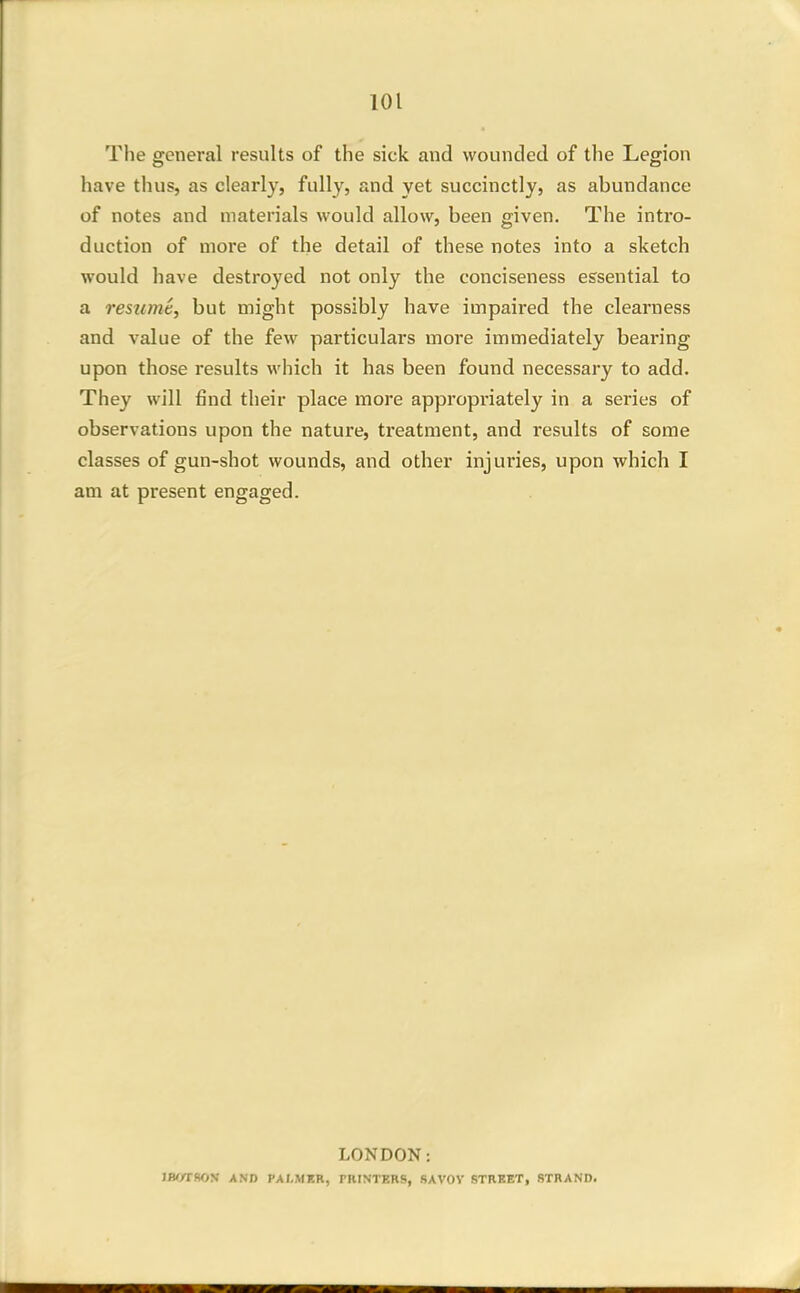 The general results of the sick and wounded of tlie Legion have thus, as clearly, fully, and yet succinctly, as abundance of notes and materials would allow, been given. The intro- duction of more of the detail of these notes into a sketch would have destroyed not only the conciseness essential to a resume, but might possibly have impaired the clearness and value of the few particulars more immediately bearing upon those results which it has been found necessary to add. They will find their place more appropriately in a series of observations upon the nature, treatment, and results of some classes of gun-shot wounds, and other injuries, upon which I am at present engaged. LONDON: IBWBON AND PALMER, PRINTERS, SAVOV STREET, STRAND.