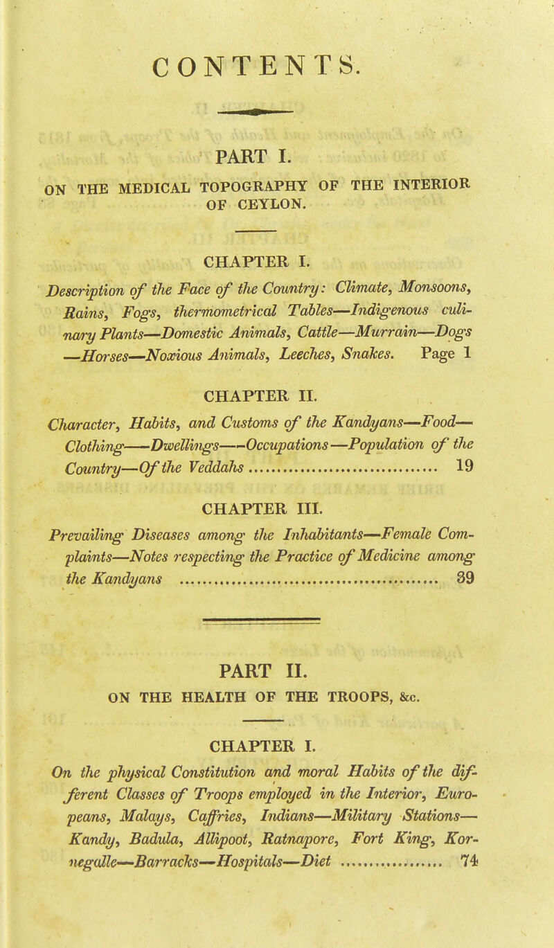 CONTENTS. PART I. ON THE MEDICAL TOPOGRAPHY OF THE INTERIOR OF CEYLON. CHAPTER I. Description of tlie Face of the Country: Climate, Monsoons, Rains, Fogs, thermometrical Tables—Indigenous culi- nary Plants—Domestic Animals, Cattle—Murrain—Dogs —Horses—-Noxious Animals, Leeches, Snakes. Page 1 CHAPTER II. Character, Habits, and Customs of the Kandyans—Food- Clothing Dwellings—Occupations—Population of the Country—Of the Veddahs 19 CHAPTER III. Prevailing Diseases among the Inhabitants—Female Com- plaints—Notes respecting the Practice of Medicine among the Kandyans 39 PART II. ON THE HEALTH OF THE TROOPS, &c. CHAPTER I. On the physical Constitution and moral Habits oftlie dif- ferent Classes of Troops employed in the Interior, Euro- peans, Malays, Caffries, Indians—Military Stations— Kandy, Badula, Allipoot, Ratnapore, Fort King, Kor- negoMe—Barracks—Hospitals—Diet 74