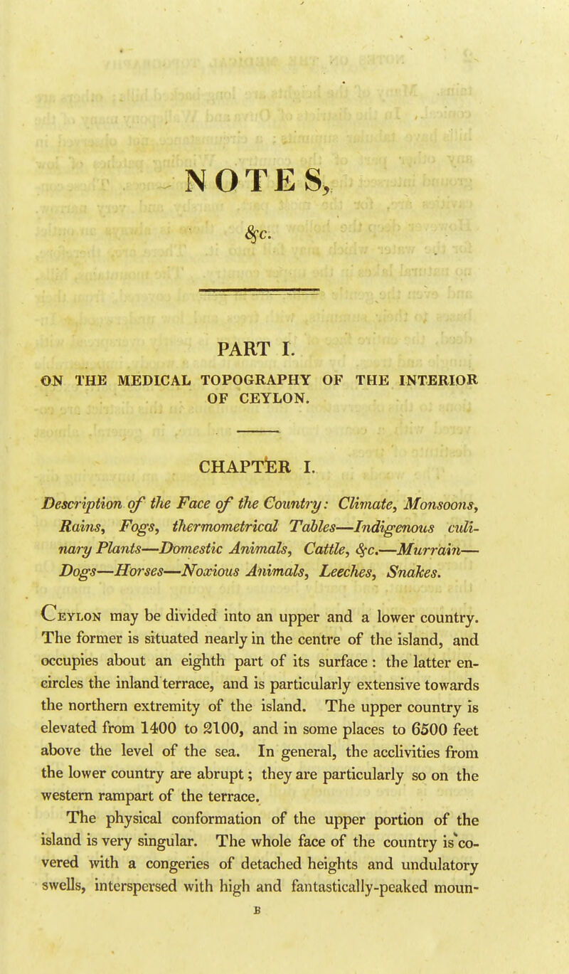 NOTES, 8sc. PART I. ON THE MEDICAL TOPOGRAPHY OF THE INTERIOR OF CEYLON. CHAPTER I. Description of the Face of the Country: Climate, Monsoons, Rains, Fogs, ihermometrical Tables—Indigenous culi- nary Plants—Domestic Animals, Cattle, Sfc.—Murrdi7i— Dogs—Horses—Noxious Animals, Leeches, Snakes. Ceylon may be divided into an upper and a lower country. The former is situated nearly in the centre of the island, and occupies about an eighth part of its surface : the latter en- circles the inland terrace, and is particularly extensive towards the northern extremity of the island. The upper country is elevated from 1400 to 2100, and in some places to 6500 feet above the level of the sea. In general, the acclivities from the lower country are abrupt; they are particularly so on the western rampart of the terrace. The physical conformation of the upper portion of the island is very singular. The whole face of the country is^co- vered with a congeries of detached heights and undulatory swells, interspersed with high and fantastically-peaked moun- B