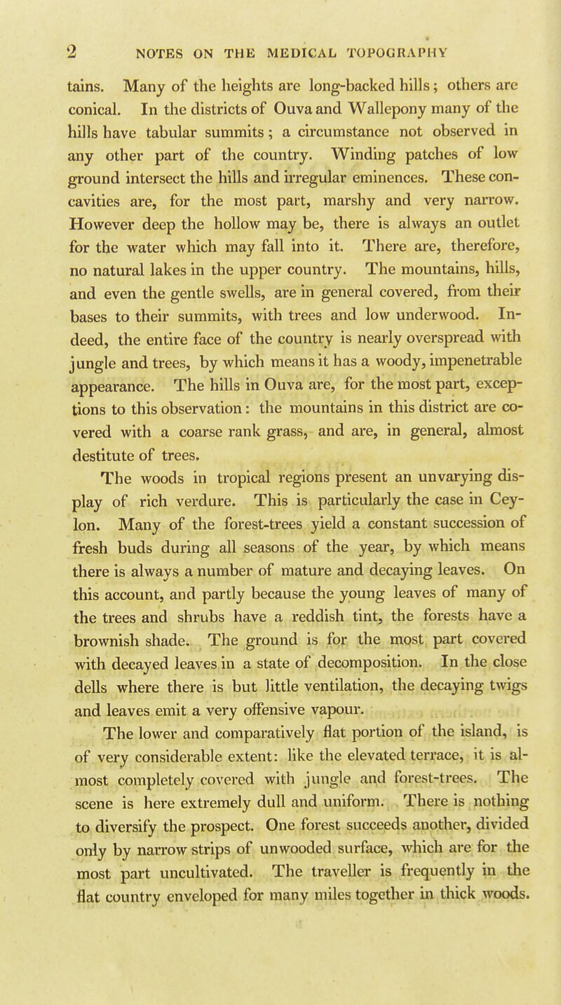 tains. Many of the heights are long-backed hills; others are conical. In the districts of Ouva and Wallepony many of the hills have tabular summits; a circumstance not observed in any other part of the country. Winding patches of low ground intersect the hills and UTegular eminences. These con- cavities are, for the most pait, marshy and very narrow. However deep the hollow may be, there is always an outlet for the water which may fall into it. There are, therefore, no natural lakes in the upper country. The mountains, hills, and even the gentle swells, are in general covered, fi-om their bases to their summits, with trees and low underwood. In- deed, the entire face of the country is nearly overspread with jungle and trees, by which means it has a woody, impenetrable appearance. The hills in Ouva are, for the most part, excep- tions to this observation: the mountains in this district are co- vered with a coarse rank grass, and are, in general, almost destitute of trees. The woods in tropical regions present an unvarying dis- play of rich verdure. This is particularly the case in Cey- lon. Many of the forest-trees yield a constant succession of fresh buds during all seasons of the year, by which means there is always a number of mature and decaying leaves. On this account, and partly because the young leaves of many of the trees and shrubs have a reddish tint, the forests have a brownish shade. The ground is for the most part covered with decayed leaves in a state of decomposition. In the close dells where there is but little ventilation, the decaying twigs and leaves emit a very offensive vapour. The lower and comparatively flat portion of the island, is of very considerable extent: like the elevated terrace, it is al- most completely covered with jungle and forest-trees. The scene is here extremely dull and uniform. There is nothing to diversify the prospect. One forest succeeds another, divided only by narrow strips of un wooded surface, which are for the most part uncultivated. The traveller is frequently in the flat country enveloped for many miles together in thick woods.