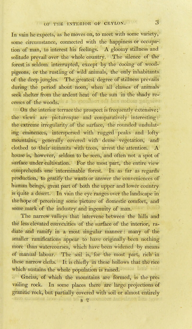 In vain he expects, as he moves on, to meet with some variety, some circumstance, connected with the happiness or occupa- tion of man, to interest his feeUngs. A gloomy stillness and solitude prevail over the whole country. The silence of the forest is seldom interrupted, except by the cooing of wood- pigeons, or the rustling of wild animals, the only inhabitants of the deep jungles. The ,greatest degree of stillness prevails during the period about noon, when all classes of animals seek shelter from the ardent heat of the sun in the shady rei- cesses of the woods, ->i.-^ui , ■ On the interior terrace the prospect is frequently extensive; the views are picturesque and comparatively interesting: the extreme irregularity of the surface, the rounded undulat- ing eminences, interspersed with rugged peaks and lofty mountains, generally covered with dense vegetation, and clothed to their summits with trees, arrest the attention. A house is, however, seldom to be seen, and often not a spot of surface under cultivation. For the most part, the entire view comprehends one interminable forest. In as far as regards production, to gratify the wants or answer the conveniences of human beings, great part of both the upper and lower country is quit6 a dfesert. In vain the eye ranges over the landscape in the hope of perceiving some picture of domestic comfort, and some mark of the industry and ingenuity of man. The narrow valleys that intervene between the hills and the less elevated convexities of the surface of the interior, ra- diate and ramify in a most singular manner: many of the smaller ramifications appear to have originally been nothing more than watercourses, which have been widened by means of manual labour. The soil is,^'for the most part, rich'in these narrow clefts. It is chiefly in these hollows that the rice which sustains the whole population is raised, cj Gneiss, of which the mountains are formed, is the pre- vailing rock. In some places there are large projections of granitic rock, but partially covered with soil or almost entirely