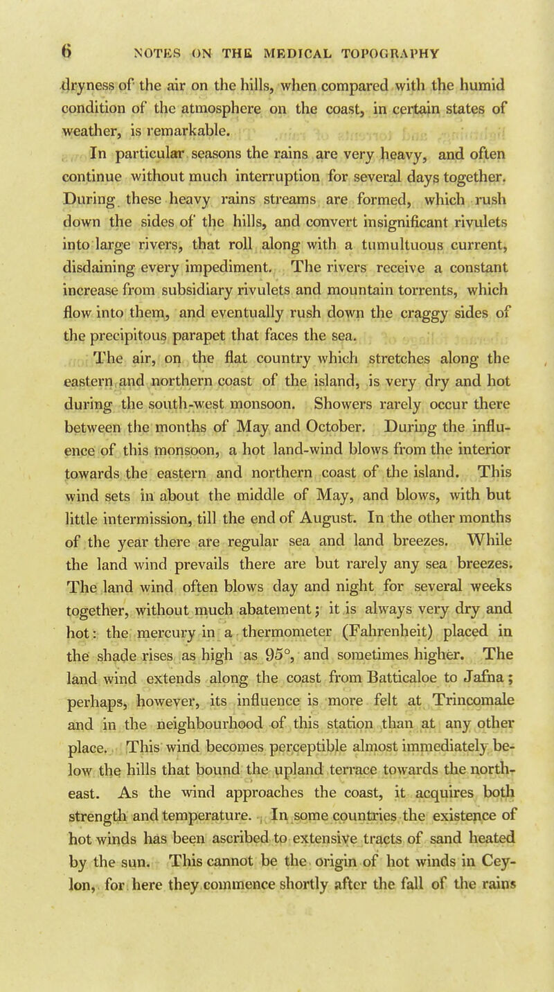 dryness of the air on the hills, when compared with the humid condition of the atmosphere on the coast, in certain states of weather, is remarkable. gy.r, In particular seasons the rains are very heavy, and often continue without much interruption for several days together. During these heavy rains streams are formed, which rush down the sides of the hills, and convert insignificant rivulets into large rivers, that roll along with a tumultuous current, disdaining every impediment. The rivers receive a constant increase from subsidiary rivulets and mountain torrents, which flow into thera^ and eventually rush down the craggy sides of the precipitous parapet that faces the sea. .,',;;The air, on the flat country which stretches along the eastern,and northern coast of the island, is very dry and hot during the south-west monsoon. Showers rarely occur there between the months of May and October, During the influ- ence of this monsoon, a hot land-wind blows from the interior towards the eastern and northern coast of the island. This vyind sets in about the middle of May, and blows, with but little intermission, till the end of August. In the other months of . the year there are regular sea and land breezes. While the land wind prevails there are but rarely any sea breezes. The land wind often blows day and night for several weeks together, without much abatement; it is always very dry and hot: the mercury in a thermometer (Fahrenheit) placed in the shade rises as high as 95°, and sometimes higher. The land wind extends along the coast from Batticaloe to Jafna; perhaps, however, its influence is more felt ,at .Trincomale and in the neighbourhood of this station than at any other place. This wind becomes perceptible almost imnaediately be- low the hills that bound the upland terrace towards the northr east. As the wind approaches the coast, it acquires bodi strength and temperature, j In some countries the existence of hot winds has been ascribed to extensive tracts of sand heated by the sun. This cannot be the origin of hot winds in Cey- lon,, for .here they commence shortly after the fall of the rmns