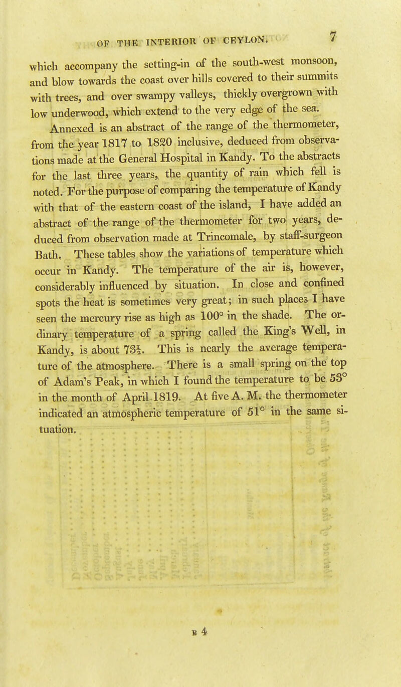 which accompany the setting-in of the south-west monsoon, and blow towards the coast over hills covered to their summits with trees, and over swampy valleys, thickly overgrown with low underwood, which extend to the very edge of the sea. Annexed is an abstract of the range of the thermometer, from the year 1817 to 1820 inclusive, deduced from observa- tions made at the General Hospital in Kandy. To the abstracts for the last three years, the quantity of rain which feU is noted. For the purpose of comparing the temperature of Kandy with that of the eastern coast of the island, I have added an abstract of the range of the thermometer for two years, de- duced from observation made at Trincomale, by staff-surgeon Bath, These tables show the variations of temperature which occur in Kandy. The temperature of the air is, however, considerably influenced by situation. In close and confined spots the heat is sometimes very great; in such places I have seen the mercury rise as high as 100° in the shade. The or- dinary temperature of a spring called the King's Well, in Kandy, is about 73^. This is nearly the average tempera- ture of the atmosphere. There is a small spring on the top of Adam's Peak, in which I found the temperature to be 53° in the month of April l819. At five A. M. the thermometer indicated an atmospheric temperature of 51° in the same si- tuation.