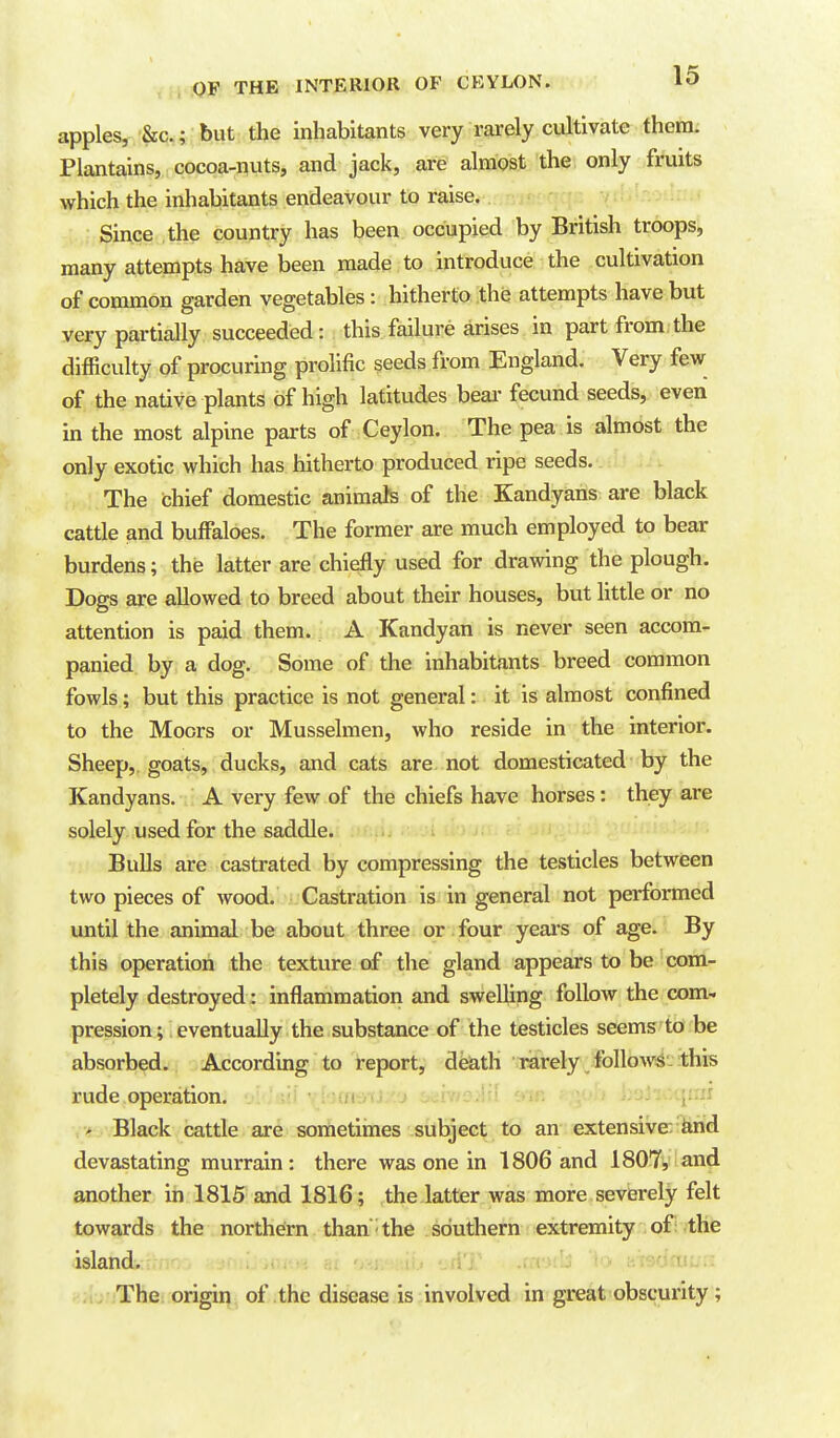 apples, &c.; but the inhabitants very rarely cultivate them. Plantains, cocoa-nuts, and jack, are almost the only fruits which the inhabitants endeavour to raise. : Since the country has been occupied by British troops, many attempts have been made to introduce the cultivation of common garden vegetables: hitherto the attempts have but very partially succeeded: this failure arises in part from the difficulty of procuring prolific seeds from England. Very few of the native plants of high latitudes beai- fecund seeds, even in the most alpine parts of Ceylon. The pea is almost the only exotic which has hitherto produced ripe seeds. The chief domestic animafe of the Kandyans are black cattle and buffaloes. The former are much employed to bear burdens; the latter are chiefly used for drawing the plough. Dogs are allowed to breed about their houses, but little or no attention is paid them. A Kandyan is never seen accom- panied by a dog. Some of the inhabitants breed common fowls; but this practice is not general: it is almost confined to the Moors or Musselmen, who reside in the interior. Sheep, goats, ducks, and cats are not domesticated by the Kandyans. A very few of the chiefs have horses: they are solely used for the saddle. BuUs are castrated by compressing the testicles between two pieces of wood. Castration is in general not performed until the animal be about three or four years of age. By this operation the texture of the gland appears to be com- pletely destroyed: inflammation and swelling follow the com- pression; eventually the substance of the testicles seems to be absorbed. According to report, deiath rarely followiS-this rude operation. > Black cattle are sometirnes subject to an extensive: farid devastating murrain: there was one in 1806 and 1807, and another in 1815 and 1816; the latter was more severely felt towards the northdm than - the southern extremity of: the islandv: ; .<•,->•» ?.t -AT .m-ub Ho la'^ffm:;:: .;. The: origir^ of the disease is involved in great obscurity;