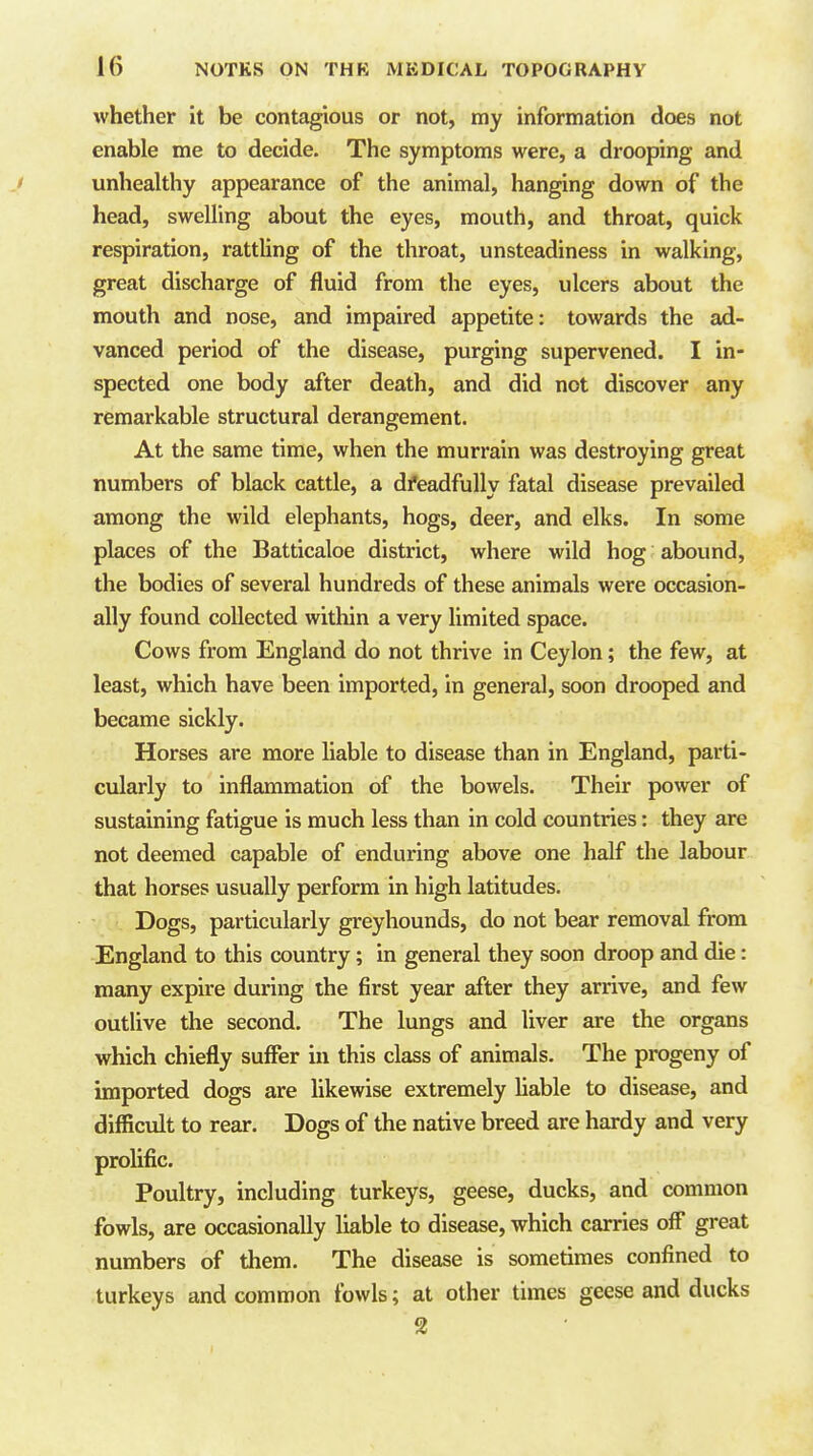 whether it be contagious or not, my information does not enable me to decide. The symptoms were, a drooping and ' unhealthy appearance of the animal, han^ng down of the head, swelling about the eyes, mouth, and throat, quick respiration, rattUng of the throat, unsteadiness in walking, great discharge of fluid from the eyes, ulcers about the mouth and nose, and impaired appetite: towards the ad- vanced period of the disease, purging supervened. I in- spected one body after death, and did not discover any remarkable structural derangement. At the same time, when the murrain was destroying great numbers of black cattle, a dfeadfuUy fatal disease prevailed among the wild elephants, hogs, deer, and elks. In some places of the Batticaloe district, where wild hog abound, the bodies of several hundreds of these animals were occasion- ally found collected within a very limited space. Cows from England do not thrive in Ceylon; the few, at least, which have been imported, in general, soon drooped and became sickly. Horses are more liable to disease than in England, parti- cularly to inflammation of the bowels. Their power of sustaining fatigue is much less than in cold countries: they are not deemed capable of enduring above one half the labour that horses usually perform in high latitudes. Dogs, particularly greyhounds, do not bear removal from England to this country; in general they soon droop and die: many expire during the first year after they arrive, and few outlive the second. The lungs and liver are the organs which chiefly suffer in this class of animals. The progeny of imported dogs are likewise extremely hable to disease, and difficult to rear. Dogs of the native breed are hardy and very prolific. Poultry, including turkeys, geese, ducks, and common fowls, are occasionally liable to disease, which carries off great numbers of them. The disease is sometimes confined to turkeys and common fowls; at other times geese and ducks 2