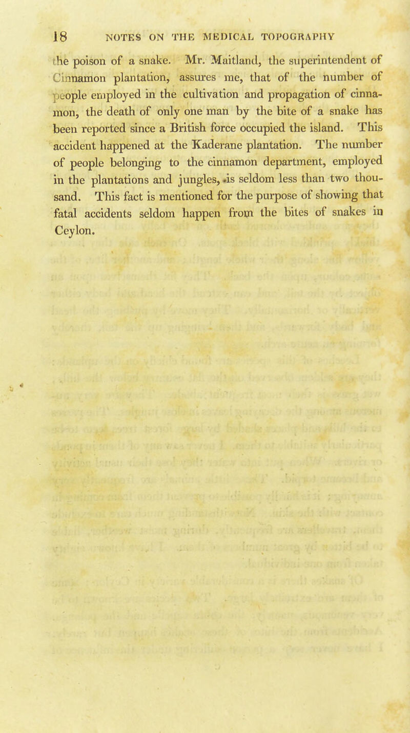 the poison of a snake. Mr. Maitland, the superintendent of Cinnamon plantation, assures me, that of the number of people employed in the cultivation and propagation of cinna- mon, the death of only one man by the bite of a snake has been reported since a British force occupied the island. This accident happened at the Kaderane plantation. The number of people belonging to the cinnamon department, employed in the plantations and jungles,-is seldom less than two thou- sand. This fact is mentioned for the purpose of showing that fatal accidents seldom happen from the biles of snakes in Ceylon.