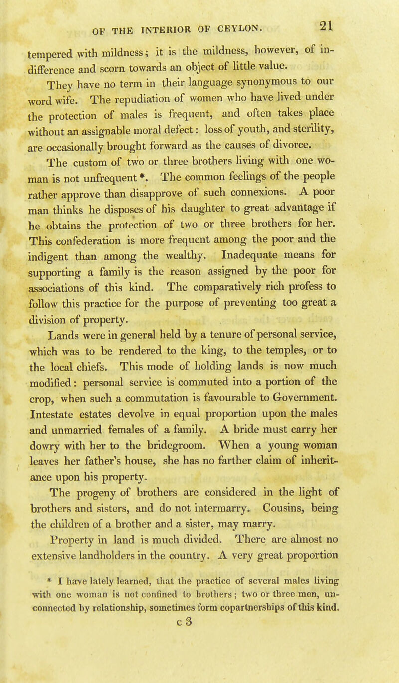 tempered with mildness; it is the mildness, however, of in- difference and scorn towards an object of little value. They have no term in their language synonymous to our word wife. The repudiation of women who have lived under the protection of males is frequent, and often takes place without an assignable moral defect: loss of youth, and sterility, are occasionally brought forward as the causes of divorce. The custom of two or three brothers living with one wo- man is not unfrequent *. The common feelings of the people rather approve than disapprove of such connexions. A poor man thinks he disposes of his daughter to great advantage if he obtains the protection of two or three brothers for her. This confederation is more frequent among the poor and the indigent than among the wealthy. Inadequate means for supportmg a family is the reason assigned by the poor for associations of this kind. The comparatively rich profess to follow this practice for the purpose of preventing too great a division of property. Lands were in general held by a tenure of personal service, which was to be rendered to the king, to the temples, or to the local chiefs. This mode of holding lands is now much modified: personal service is commuted into a portion of the crop, when such a commutation is favourable to Government. Intestate estates devolve in equal proportion upon the males and unmarried females of a family. A bride must carry her dowry with her to the bridegroom. When a young woman leaves her father's house, she has no farther claim of inherit- ance upon his property. The progeny of brothers are considered in the light of brothers and sisters, and do not intermarry. Cousins, being the children of a brother and a sister, may marry. Property in land is much divided. There are almost no extensive landholders in the country. A very great proportion * I have lately learned, that the practice of several males living with one woman is not confined to brothers; two or three men, un- connected by relationship, sometimes form copartnerships of this kind.