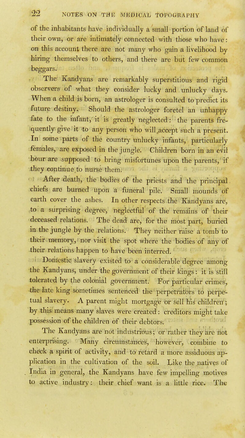 of the inhabitants have individually a small portion of land of their own, -or are intimately connected with those who have: on this account there are not many who gain a livelihood by hiring themselves to others, and there are but few common beggars. ,.• The ICandyans are remarkably superstitious and rigid observers of what they consider lucky and unlucky days. When a child is born, an astrologer is consulted to predict its future destiny. Should the astrologer foretel an unhappy fate to the infant,'it is greatly neglected: the parents fre- iquently give it to any person who will .accept such a present. In some parts of the country unlucky infants, particularly (females, are exposed in the jungle. Children born in an e^il •Jiour are supposed to bring misfortunes upon the parents, if ithey ,continue.to nurse them; After death, the bodies of the priests and the principal chiefs are burned upon a funeral pile. Small mounds of earth cover the ashes. In other respects the Kandyans are, ,to a surprising degree, neglectful of the remains of their deceased relations. The dead are, for the most part, buried in the jungle by the relations. They neither raise a tomb to thieir memory, nor visit the spot where the bodies of any of •their relations happen to have been interred. • ' ■ f Doniestic slavery existed to a considerable degree among the Kandyans, under the government of their kings: it is still tolei-ated by the colonial government. For particular crimes, •the iate king sometimes sentenced the perpeti^iitbrs to perpe- tual slavery. A parent might mortgage or Sell his children'; by this means many slaves were created: creditors might take possession of the children of tbeir debtors. The Kandyans are not industrious; or rather they kire riot enterprising. Many circuttistanc'efe, however, combine to check a spirit of activity, and to retard a more assiduous ap- plication in the cultivation of the soil. Like the natives of India in general, the Kandyans have few impelling motives to active industry: their chief want is a little rice. The