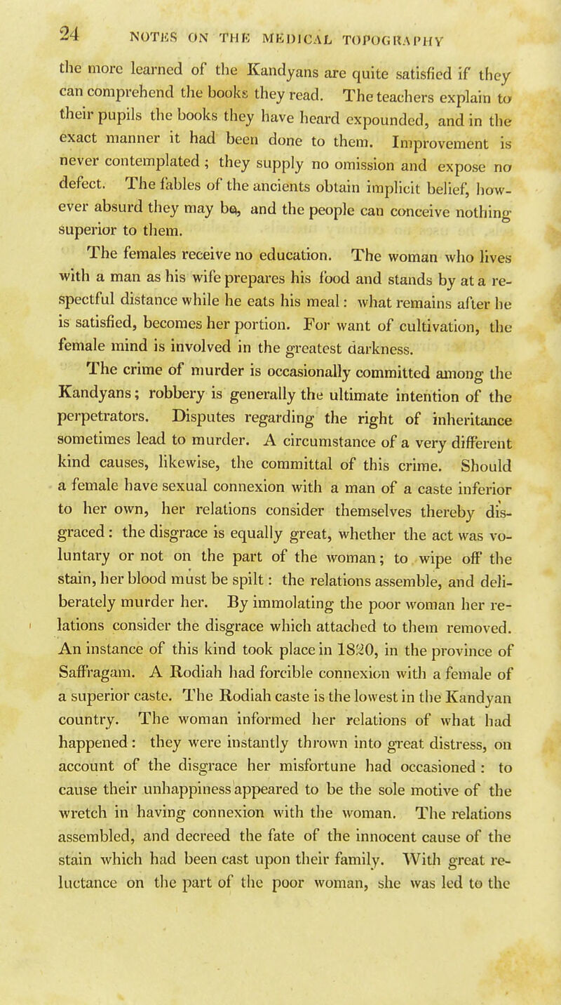 the more learned of the Kandyans are quite satisfied if they can comprehend the books they read. The teachers explain to their pupils the books they have heard expounded, and in the exact manner it had been done to them. Improvement is never contemplated ; they supply no omission and expose no defect. The fables of the ancients obtain implicit belief, how- ever absurd they may bei, and the people can conceive nothing superior to them. The females receive no education. The woman who lives with a man as his wife prepares his food and stands by at a re- spectful distance while he eats his meal: what remains after he is satisfied, becomes her portion. For want of cultivation, the female mind is involved in the greatest darkness. The crime of murder is occasionally committed among the Kandyans; robbery is generally the ultimate intention of the perpetrators. Disputes regarding the right of inheritance sometimes lead to murder. A circumstance of a very different kind causes, likewise, the committal of this crime. Should a female have sexual connexion with a man of a caste inferior to her own, her relations consider themselves thereby dis- graced : the disgrace is equally great, whether the act was vo- luntary or not on the part of the woman; to wipe off the stain, her blood must be spilt: the relations assemble, and deli- berately murder her. By immolating the poor woman her re- lations consider the disgrace which attached to them removed. An instance of this kind took place in 18'.i0, in the province of Saffragam. A Rodiah had forcible connexion with a female of a superior caste. The Rodiah caste is the lowest in the Kandyan country. The woman informed her relations of what had happened : they were instantly thrown into great distress, on account of the disgrace her misfortune had occasioned : to cause their unhappiness appeai-ed to be the sole motive of the wretch in having connexion with the woman. The relations assembled, and decreed the fate of the innocent cause of the stain which had been cast upon their family. With great re- luctance on the part of the poor woman, she was led to the