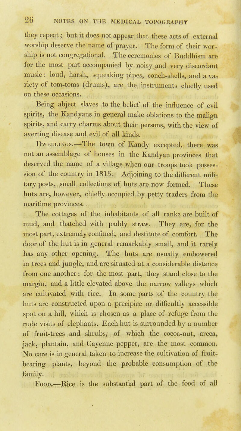 tliey repeat; but it does not appear that these acts of external worsliip deserve the name of prayer. The form of their wor- ship is not congregational. The ceremonies of Buddhism are for the most part accompanied by noisy and very discordant music : loud, harsh, squeaking pipes, conch-shells, and a va- riety of tom-toms (drums), arc the instruments chiefly used on these occasions. Being abject slaves to the behef of the influence of evil spirits, the Kandyans in general make oblations to the malign spirits, and carry charms about their persons, with the view of averting disease and evil of all kinds. Dwellings.—The town of Kandy excepted, there was not an assemblage of houses in the Kandyan provinces that deserved the name of a village when our troops took posses- sion of the country in 1815. Adjoining to the different mili- tary posts, small collections of huts are now formed. These huts are, however, chiefly occupied by petty traders from the maritime provinces. The cottages of the inhabitants of all ranks are built of mud, and thatched with paddy straw. They are, for the most part, extremely confined, and destitute of comfort. The door of the hut is in general remarkably small, and it rarely has any other opening. The huts are usually embowered in trees and jungle, and are situated at a considerable distance from one another: for the most part, they stand close to the margin, and a little elevated above the narrow valleys which are cultivated with rice. In some parts of the country the huts are constructed upon a precipice or difficultly accessible spot on a hill, which is chosen as a place of refuge from the rude visits of elephants. Each hut is surrounded by a number of fruit-trees and shrubs, of which the cocoa-nut, areca, jack, plantain, and Cayenne pepper, are the most common. No care is in general taken to increase the cultivation of fruit- bearing plants, beyond the probable consumption of the family. Food.—Rice is the substantial part of the food of all